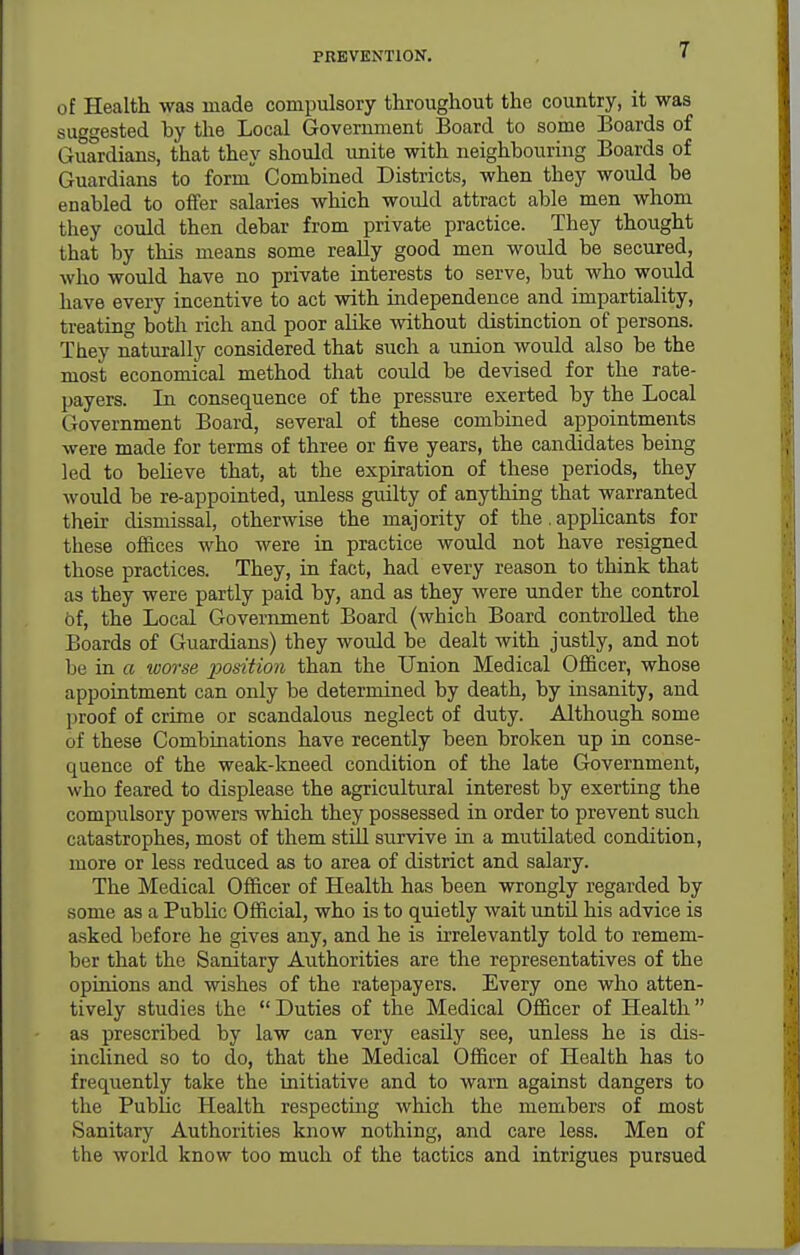 of Health was made compulsory throughout the country, it was suggested hy the Local Government Board to some Boards of Guardians, that they should unite with neighbouring Boards of Guardians to form Combined Districts, when they would be enabled to offer salaries which would attract able men whom they could then debar from private practice. They thought that by this means some really good men would be secured, who would have no private interests to serve, but who would have every incentive to act with independence and impartiality, treating both rich and poor alike without distinction of persons. They naturally considered that such a union would also be the most economical method that could be devised for the rate- payers. In consequence of the pressure exerted by the Local Government Board, several of these combined appointments were made for terms of three or five years, the candidates being led to believe that, at the expiration of these periods, they would be re-appointed, unless guilty of anything that warranted their dismissal, otherwise the majority of the. applicants for these offices who were in practice would not have resigned those practices. They, in fact, had every reason to think that as they were partly paid by, and as they were under the control of, the Local Government Board (which Board controlled the Boards of Guardians) they would be dealt with justly, and not be in a worse position than the Union Medical Officer, whose appointment can only be determined by death, by insanity, and proof of crime or scandalous neglect of duty. Although some of these Combinations have recently been broken up in conse- quence of the weak-kneed condition of the late Government, who feared to displease the agricultural interest by exerting the compulsory powers which they possessed in order to prevent such catastrophes, most of them still survive in a mutilated condition, more or less reduced as to area of district and salary. The Medical Officer of Health has been wrongly regarded by some as a Public Official, who is to quietly wait until his advice is asked before he gives any, and he is irrelevantly told to remem- ber that the Sanitary Authorities are the representatives of the opinions and wishes of the ratepayers. Every one who atten- tively studies the  Duties of the Medical Officer of Health as prescribed by law can very easily see, unless he is dis- inclined so to do, that the Medical Officer of Health has to frequently take tlie initiative and to warn against dangers to the Public Health respectuig which the members of most Sanitary Authorities know nothing, and care less. Men of the world know too much of the tactics and intrigues pursued