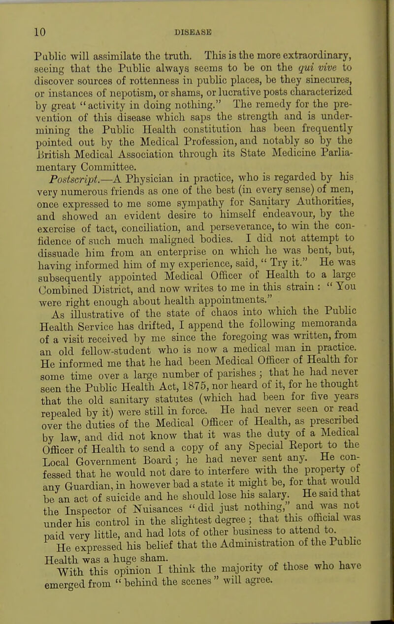 Pablic will assimilate the truth. This is the more extraordinary, seeing that the Public always seems to be on the qui vive to discover sources of rottenness in public places, be they sinecures, or instances of nepotism, or shams, or lucrative posts characterized by great activity in doing nothing. The remedy for the pre- vention of this disease which saps the strength and is under- mining the Public Health constitution has been frequently pointed out by the Medical Profession, and notably so by the British Medical Association through its State Medicine Parlia- mentary Committee. Postscript.—A Physician in practice, who is regarded by his very numerous friends as one of the best (in every sense) of men, once expressed to me some sympathy for Sanitary Authorities, and showed au evident desire to himself endeavour, by the exercise of tact, conciliation, and perseverance, to win the con- fidence of such much maligned bodies. I did not attempt to dissuade him from an enterprise on which he was bent, but, having informed him of my experience, said,  Try it. He was subsequently appointed Medical Officer of Health to a large Combined District, and now writes to me in this strain :  You were right enough about health appointments. As illustrative of the state of chaos into which the Public Health Service has drifted, I append the foUowmg memoranda of a visit received by me since the foregoing was written, from an old fellow-student who is now a medical man in practice. He informed me that he had been Medical Officer of Health for some time over a large number of parishes ; that he had never seen the Public Health Act, 1875, nor heard of it, for he thought that the old sanitary statutes (which had been for five years repealed by it) were still in force. He had never seen or read over the duties of the Medical Officer of Health, as prescribed by law, and did not know that it was the duty of a Medical Officer of Health to send a copy of any Special Report to the Local Government Board; he had never sent any. He con- fessed that he would not dare to interfere with the property ot any Guardian, in however bad a state it might be, for that would be an act of suicide and he should lose his salary. He said that the Inspector of Nuisances  did just nothmg, and was not under his control in the slightest degree; that this official was naid very little, and had lots of other business to attend to He expressed his belief that the Administration of the Pubhc Health was a huge sham. With this opinion I think the majority of those who have emerged from  behind the scenes  will agree.