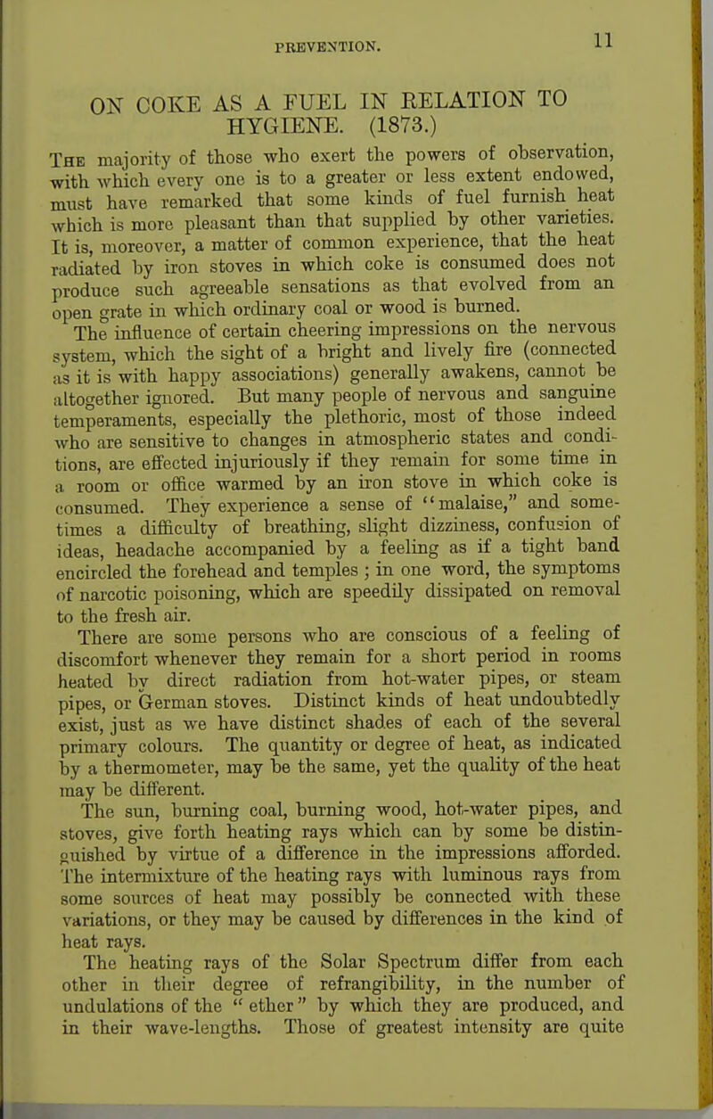 ON COKE AS A FUEL IN RELATION TO HYGIENE. (1873.) The majority of those who exert the powers of observation, with which every one is to a greater or less extent endowed, must have remarked that some kinds of fuel furnish heat which is more pleasant than that supplied by other varieties. It is, moreover, a matter of common experience, that the heat radiated by iron stoves in which coke is consumed does not produce such agreeable sensations as that evolved from an open grate in which ordinary coal or wood is burned. The influence of certain cheering impressions on the nervous system, which the sight of a bright and lively fire (connected as it is with happy associations) generally awakens, cannot be altogether ignored. But many people of nervous and sanguine temperaments, especially the plethoric, most of those indeed who are sensitive to changes in atmospheric states and condi- tions, are effected injuriously if they remain for some time in a room or ofilce warmed by an iron stove in which coke is consumed. They experience a sense of malaise, and some- times a difiaculty of breathing, slight dizziness, confusion of ideas, headache accompanied by a feeling as if a tight band encircled the forehead and temples; ia one word, the symptoms of narcotic poisoning, which are speedily dissipated on removal to the fresh air. There are some persons who are conscious of a feeling of discomfort whenever they remain for a short period in rooms heated by direct radiation from hot-water pipes, or steam pipes, or German stoves. Distinct kinds of heat undoubtedly exist, just as we have distinct shades of each of the several primary colours. The quantity or degree of heat, as indicated by a thermometer, may be the same, yet the quality of the heat may be different. The sun, burning coal, burning wood, hot-water pipes, and stoves, give forth heating rays which can by some be distia- guished by virtue of a difference in the impressions afforded. The intermixture of the heating rays with luminous rays from some sources of heat may possibly be connected with these variations, or they may be caused by differences in the kind of heat rays. The heating rays of the Solar Spectrum differ from each other in their degree of refrangibUity, in the number of undulations of the  ether  by which they are produced, and in their wave-lengths. Those of greatest intensity are quite