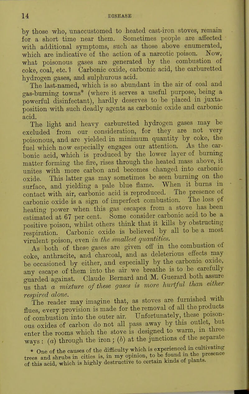 by those who, unaccustomed to heated cast-iron stoves, remain for a short time near them. Sometimes people are affected with additional symptoms, such as those above enumerated, which are indicative of the action of a narcotic poison. Now, what poisonous gases are generated by the combustion of coke, coal, etc. 1 Carbonic oxide, carbonic acid, the carburetted hydrogen gases, and sulphurous acid. The last-named, which is so abundant in the air of coal and gas-burning towns* (where it serves a useful purpose, being a powerful disinfectant), hardly deserves to be placed in juxta- position with such deadly agents as carbonic oxide and carbonic acid. The light and heavy carburetted hydrogen gases may be excluded from our consideration, for they are not very poisonous, and are yielded in minimum quantity by coke, the fuel which now especially engages our attention. As the car- bonic acid, which is produced by the lower layer of burning matter forming the fire, rises through the heated mass above, it unites with more carbon and becomes changed into carbonic oxide. This latter gas may sometimes be seen burning on the surface, and yielding a pale blue flame. When it bums in contact with air, carbonic acid is reproduced. The presence of carbonic oxide is a sign of imperfect combustion. The loss pf heating power when this gas escapes from a stove has been estimated at 67 per cent. Some consider carbonic acid to be a positive poison, whHst others think that it kiUs by obstructing respiration. Carbonic oxide is believed by aU to be a most virulent poison, even in the smallest quantities. As both of these gases are given off in the combustion of coke, anthracite, and charcoal, and as deleterious effects may be occasioned by either, and especiaUy by the carbonic oxide, any escape of them into the air we breathe is to be carefully guarded against. Claude Bernard and M. Guerard both assure us that a mixture of these gases is more hurtful than either respired alone. • ■. j -i-u The reader may imagine that, as stoves are furnished witJi flues, every provision is made for the removal of aU the products of combustion into the outer air. Unfortunately, these poison- ous oxides of carbon do not all pass away by this outlet, but enter the rooms which the stove is designed to warm, m three ways : (a) through the iron; (b) at the junctions of the separate * One of the causes of the difficulty which is experienced ia cultivatrng trees and shrubs in cities is, in my opinion, to be found m the presence of this acid, which is highly destructive to certain kinds of plants.