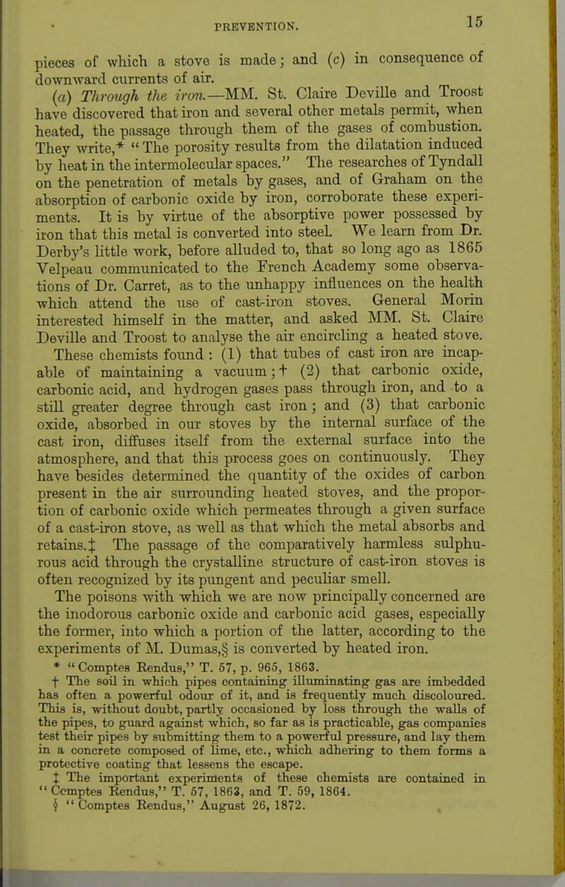 pieces of which a stove is made; and (c) in consequence of downward currents of air. (a) Through the iron.—MM. St. Claire DeviEe and Troost have discovered that iron and several other metals permit, when heated, the passage through them of the gases of combustion. They write,*  The porosity results from the dilatation induced by heat in the intermolecular spaces. The researches of Tyndall on the penetration of metals by gases, and of Graham on the absorption of carbonic oxide by iron, corroborate these experi- ments. It is by virtue of the absorptive power possessed by iron that this metal is converted into steel We learn from Dr. Derby's Httle work, before alluded to, that so long ago as 1865 Velpeau communicated to the French Academy some observa- tions of Dr. Garret, as to the unhappy influences on the health which attend the use of cast-iron stoves. General Morin interested himself in the matter, and asked MM. St. Claire Deville and Troost to analyse the air encircling a heated stove. These chemists found : (1) that tubes of cast iron are incap- able of maintaining a vacuum ;t (2) that carbonic oxide, carbonic acid, and hydrogen gases pass through iron, and to a still greater degree thi'ough cast iron; and (3) that carbonic oxide, absorbed in our stoves by the internal surface of the cast iron, diffuses itself from the external surface into the atmosphere, and that this process goes on continuously. They have besides determined the quantity of the oxides of carbon present in the air surrounding heated stoves, and the propor- tion of carbonic oxide which permeates through a given surface of a cast-iron stove, as weU as that which the metal absorbs and retains, i The passage of the comparatively harmless sulphu- rous acid through the crystalline structure of cast-iron stoves is often recognized by its pungent and peculiar smell. The poisons with which we are now principally concerned are the inodorous carbonic oxide and carbonic acid gases, especially the former, into which a portion of the latter, according to the experiments of M. Dumas,§ is converted by heated iron. * Comptfis Eendus, T. 67, p. 965, 1863. t The soil in which pipes containing iUuminating gas are imbedded has often a powerful odour of it, and is frequently much discoloured. This is, without doubt, partly occasioned by loss through the walls of the pipes, to guard against which, so far as is practicable, gas companies test their pipes by submitting them to a powerful pressoire, and lay theni in a concrete composed of lime, etc., which adhering to them forms a protective coating that lessens the escape. X The important experiments of these chemists are contained in  Comptes Rendus, T. 57, 1863, and T. 59, 1864. §  Comptes Eendus, August 26, 1872.