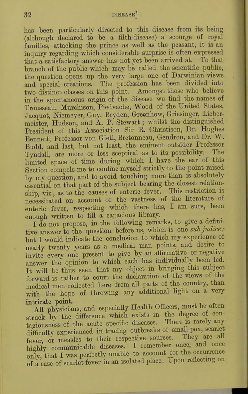 has been particularly directed to this disease from its being (although declared to be a fUth-disease) a scourge of royal families, attacking the prince as well as the peasant, it is an inquiry regarding which considerable surprise is often expressed that a satisfactory answer has not yet been arrived at. To that branch of the public which may be called the scientific public, the question opens up the very large one of Darwinian views and special creations. The profession has been divided into two distmct classes on this point. Amongst those who believe in the spontaneous origin of the disease we find the names of Trousseau, Murchison, Piedvache, Wood of the United States, Jacquot, Niemeyer, Guy, Bryden, Greenhow, Griesinger, Lieber- meister, Hudson, and A. P. Stewart; whilst the distinguished President of this Association Sir E, Christison, Dr. Hughes Bennett, Professor von Gietl, Bretonneau, Gendron, and Dr. W. Budd, and last, but not least, the eminent outsider Professor Tyndall, are more or less sceptical as to its possibility. The limited space of tune during which I have the ear of this Section compels me to confine myself strictly to the point raised by my question, and to avoid touching more than is absolutely essential on that part of the subject bearing the closest relation- ship, viz., as to the causes of enteric fever. This restriction is necessitated on account of the vastness of the literature of enteric fever, respecting which there has, I am sure, been enough written to fill a capacious library. _ I do not propose, in the following remarks, to give a defini- tive answer to the question before us, which is one subjudice; but I would indicate the conclusion to which my experience of nearly twenty years as a medical man points, and desire to invite every one present to give by an afdrmative or negative answer the opinion to which each has individually been led. It will be thus seen that my object in bringmg this subject forward is rather to court the declaration of the views of the medical men collected here from aU parts of the country, than with the hope of throwmg any additional hght on a very intricate point. „ j. i All physicians, and especiaUy Health Officers, must be often struck by the difference which exists in the degree of con- tagiousness of the acute specific diseases. There is rarely any difficulty experienced in tracing outbreaks of smdl-pox, scarlet fever or measles to their respective sources. They are all highlV communicable diseases. I remember once, and once oidv, that I was perfectly unable to account for the occurrence of a case of scarlet fever in an isolated place. Upon reflecting on