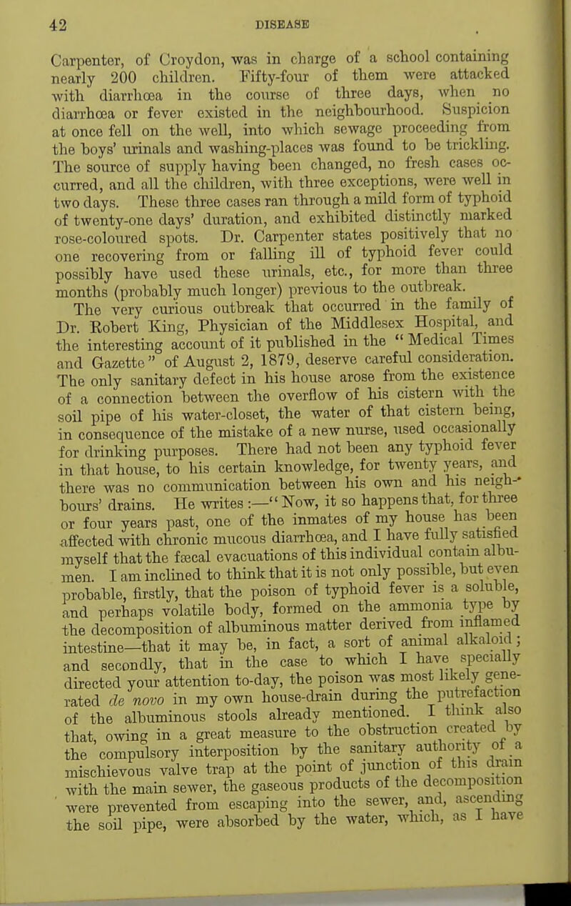 Carpenter, of Croydon, was in charge of a school containing nearly 200 children. Fifty-four of them were attacked with diarrhoea in the coxirse of three days, when no diarrhoea or fever existed in the neighbourhood. Suspicion at once fell on the well, into which sewage proceeding from the hoys' urinals and washing-places was found to be tricklmg. The source of supply having been changed, no fresh cases oc- curred, and all the cliildren, with three exceptions, were well in two days. These three cases ran through a mild form of typhoid of twenty-one days' duration, and exhibited distinctly marked rose-coloured spots. Dr. Carpenter states positively that no one recovering from or falling iU of typhoid fever could possibly have used these urinals, etc., for more than three months (probably much longer) previous to the outbreak. The very curious outbreak that occurred in the family of Dr. Kobert King, Physician of the Middlesex Hospital, and the interesting account of it published in the  Medical Times and Gazette of August 2, 1879, deserve careful consideration. The only sanitary defect in his house arose from the existence of a connection between the overflow of his cistern Avith the soil pipe of his water-closet, the water of that cistern being, in consequence of the mistake of a new nurse, used occasionaUy for drinking purposes. There had not been any typhoid fever in that house, to his certain knowledge, for twenty years, and there was no communication between his own and his neigh-* hours' drains. He writes :— Now, it so happens that, for three or four years past, one of the inmates of my house has been affected with chronic mucous diarrhcea, and I have fully satished myself that the faical evacuations of this individual contam albu- men. I am inclined to think that it is not only possible, but even probable, firstly, that the poison of typhoid fever is a soluble, and perhaps volatile body, formed on the ammonia type by the decomposition of albuminous matter derived from inflamed intestine—that it may be, in fact, a sort of animal alkaloid; and secondly, that in the case to which I have specially directed your attention to-day, the poison was most likely gene- rated de novo in my own house-drain during the putrefaction of the albuminous stools abeady mentioned. 1 tliink also that, owing in a great measure to the obstruction created by the compulsory interposition by the samtary authority ot a mischievous valve trap at the point of junction of this dram with the main sewer, the gaseous products of the decomposition ■ were prevented from escaping into the sewer, and, ascending the soU pipe, were absorbed by the water, which, as I have