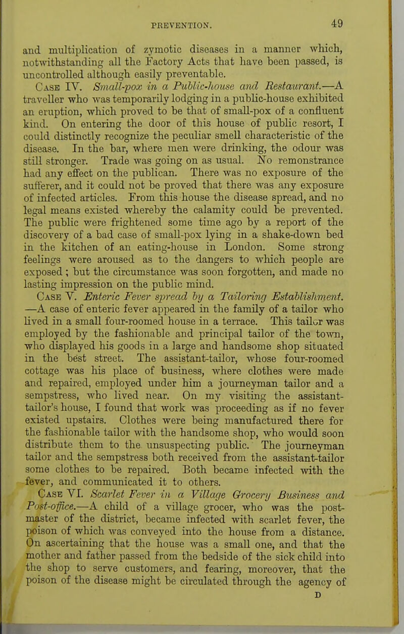 and multiplication of zymotic diseases in a manner which, notwithstanding all the Factory Acts that have been passed, is uncontrolled although easily preventable. Case IV. Small-pox in a Public-Jiouse and Restaurant.—A traveller who M'as temporarily lodging in a public-house exhibited an eruption, which proved to be that of smaU-pox of a confluent kind. On entering the door of this house of public resort, I could distinctly recognize the peculiar smell characteristic of the disease. In the bar, where men were drinking, the odour was still stronger. Trade was going on as usual. No remonstrance had any effect on the publican. There was no exposure of the sufferer, and it could not be proved that there was any exposure of infected articles. From this house the disease spread, and no legal means existed whereby the calamity could be prevented. The public were frightened some time ago by a report of the discovery of a bad case of smaU-pox lying in a shake-down bed in the kitchen of an eating-house in London. Some strong feelings were aroused as to the dangers to which people are exposed; but the circumstance was soon forgotten, and made no lasting impression on the public mind. Case V. Enteric Fever spread by a Tailoring Establishment. —A case of enteric fever appeared in the family of a tailor who lived in a small four-roomed house in a terrace. This tailor was employed by the fashionable and principal tailor of the town, who displayed his goods in a large and handsome shop sitaated in the best street. The assistant-tailor, whose four-roomed cottage was his place of business, where clothes were made and repaired, employed under him a journeyman tailor and a sempstress, who lived near. On my visiting the assistant- tailor's house, I found that work was proceeding as if no fever existed upstairs. Clothes were being manufactured there for the fashionable taQor with the handsome shop, who would soon distribute them to the unsuspecting public. The journeyman tailor and the sempstress both received from the assistant-tailor some clothes to be repaired. Both became infected with the fever, and communicated it to others. Case VI. Scarlet Fever in a Village Grocery Business and Post-office.—A cMld of a village grocer, who was the post- master of the district, became infected with scarlet fever, the poison of which was conveyed into the house from a distance. On ascertaining that the house was a small one, and that the mother and father passed from the bedside of the sick child into the shop to serve customers, and fearing, moreover, that the poison of the disease might be circulated through the agency of