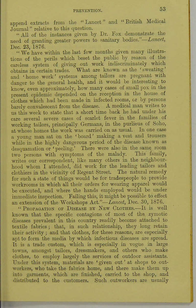 append extracts from the Lancet and Britisli Medical Journal relative to this question.  AU of the instances given by Dr. Fox demonstrate the need of granting greater powers to sanitary bodies.—Lancet, Dec. 23, 1876.  We have within the last few months given many illustra- tions of the perils which beset the public by reason of the careless system of giving out work indiscriminately which obtains in certain trades. What are known as the ' sweating' and 'home work' systems among tailors are pregnant with danger to the general health, and it would be interesting to know, even approximately, how many cases of small pox in the present epidemic depended on the reception in the house of clothes which had been made in infected rooms, or by persons barely convalescent from the disease. A medical man writes to us this week to state that a short time back he had under his care several severe cases of scarlet fever in the families of working tailors, principally Germans, in the purlieus of Soho, at whose homes the work was carried on as usual. In one case a young man sat on the ' board' making a vest and trousers while in the highly dangerous period of the disease known as desquamation or 'peeling.' There were also in the same room two persons with symptoms of the malady. This family, writes our correspondent, lilce many others in the neighbour- hood whom I attended, did work for the leading tailors and clothiers in the vicinity of Eegent Street. The natiiral remedy for such a state of things would be for tradespeople to provide workrooms in which all their orders for wearing apparel would be executed, and Avhere the hands employed would be imder immediate inspection. Failing this, it might be possible to effect an extension of the Workshops Act.—Lancet, Dec. 30, 1876. '• Propagation of Disease by New Clothes.—It is well known that the specific contagions of most of the zymotic diseases prevalent in this country readily become attached to textile fabrics; that, in such relationship, they long retain their activity ; and that clothes, for these reasons, are especially apt to form the media by which infectious diseases are spread. It is a trade custom, which is especially in vogiie in large towns, amongst tailors, dressmakers, and others who make clothes, to employ largely the services of outdoor assistants. Under this system, materials are ' given out' at shops to out- workers, who take the fabrics home, and there make them up into garments, which are finished, carried to the shop, and distributed to the customers. Such outworkers are usually