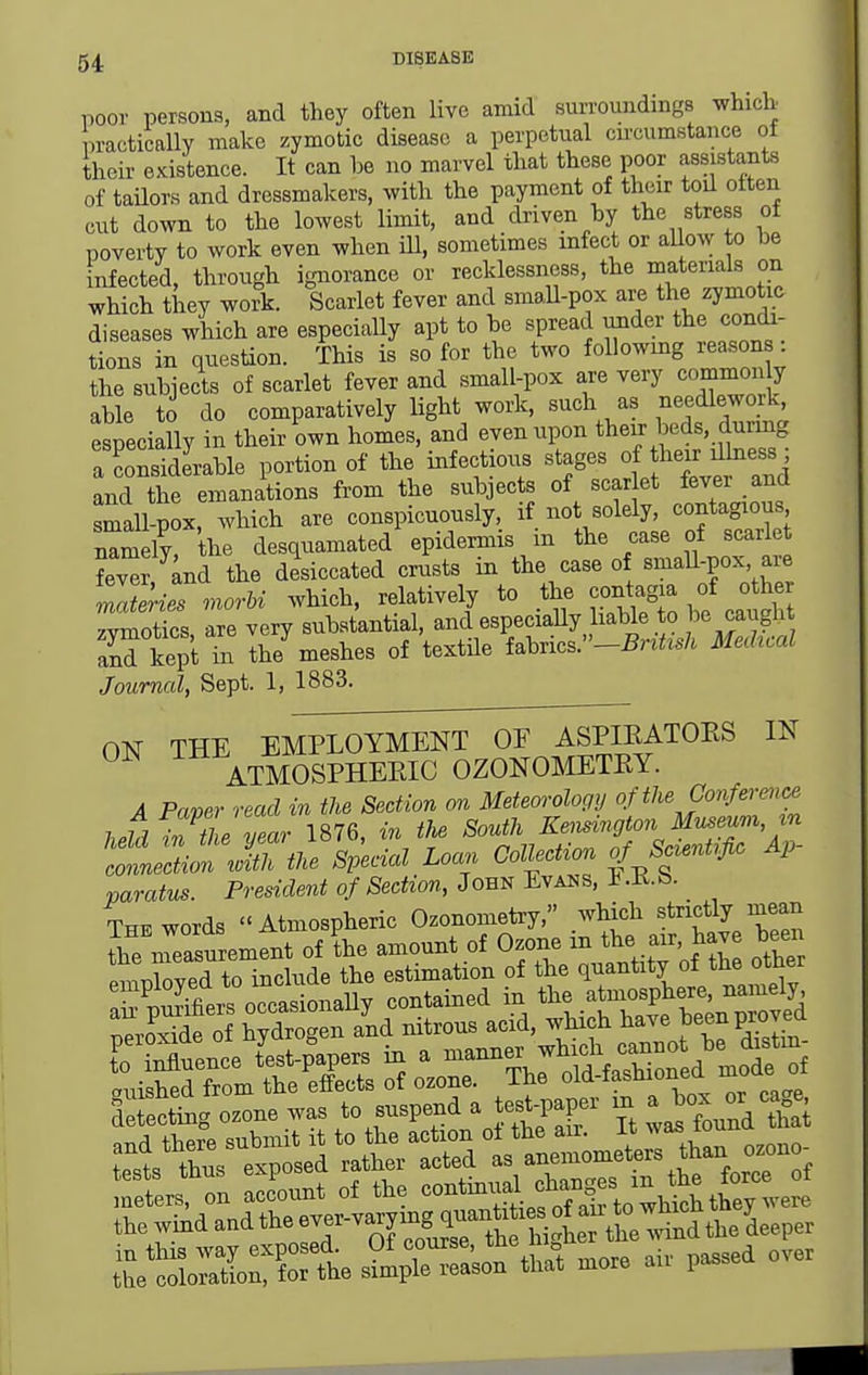 poor persons, and they often live amid surroundings whicb iractically make zymotic disease a perpetual cu-cumstance ot their existence. It can be no marvel that these poor assistants of tailors and dressmakers, with the payment of their toil otten cut down to the lowest limit, and driven by the stress of poverty to work even when ill, sometimes infect or aUow to be infected, through ignorance or recklessness, the materials on which they work. Scarlet fever and small-pox are the zymotic diseases which are especially apt to be spread under the condi- tions in question. This is so for the two following reason : the subjects of scarlet fever and small-pox are very commonly able to do comparatively light work, such as needlework, especially in their own homes, and even upon their beds, durmg a considerable portion of the infectbus stages of h^^^^-;^^ and the emanations from the subjects of scar et fever and small-pox, which are conspicuously, if not solely, contagious namely the desquamated epidermis in the case of scarlet ?ev^r and the desiccated crusts in the case of small-pox are Tlerie^morU which, relatively to the contag^a of othe zvrnotics are very substantial, and especiaUy hable to ^ caught anrkept i lhe^ meshes of textile fabrics.-^n^M Mechcal Journal, Sept. 1, 1883. ON THE EMPimMENTOTTA^^^ IN ATMOSPHEEIC OZONOMETEY. A Paper read in the Section on Meteorology ofthe Co7iference i..h1 ^v the vear 1876, in the South Kensington Museum in ^iTSAcial Loan Collection of Scientific Ap- varatus. President of Section, John Evans, 1 .E.b. The words Atmospheric Ozonometry, which strictly mean the ineasurement of the amount of Ozone in the air, have been ImXed to include the estimation of the quantity of the other Stetmg cone was '-'V'f-^V^' Tt tond S Ll^tirt p sed 'iSrSd 1,te—n^an o»n. the wind and theew-va^mgqj.^^^^^^^^^ tt'SoS ~al that .ore aU- passed ove.