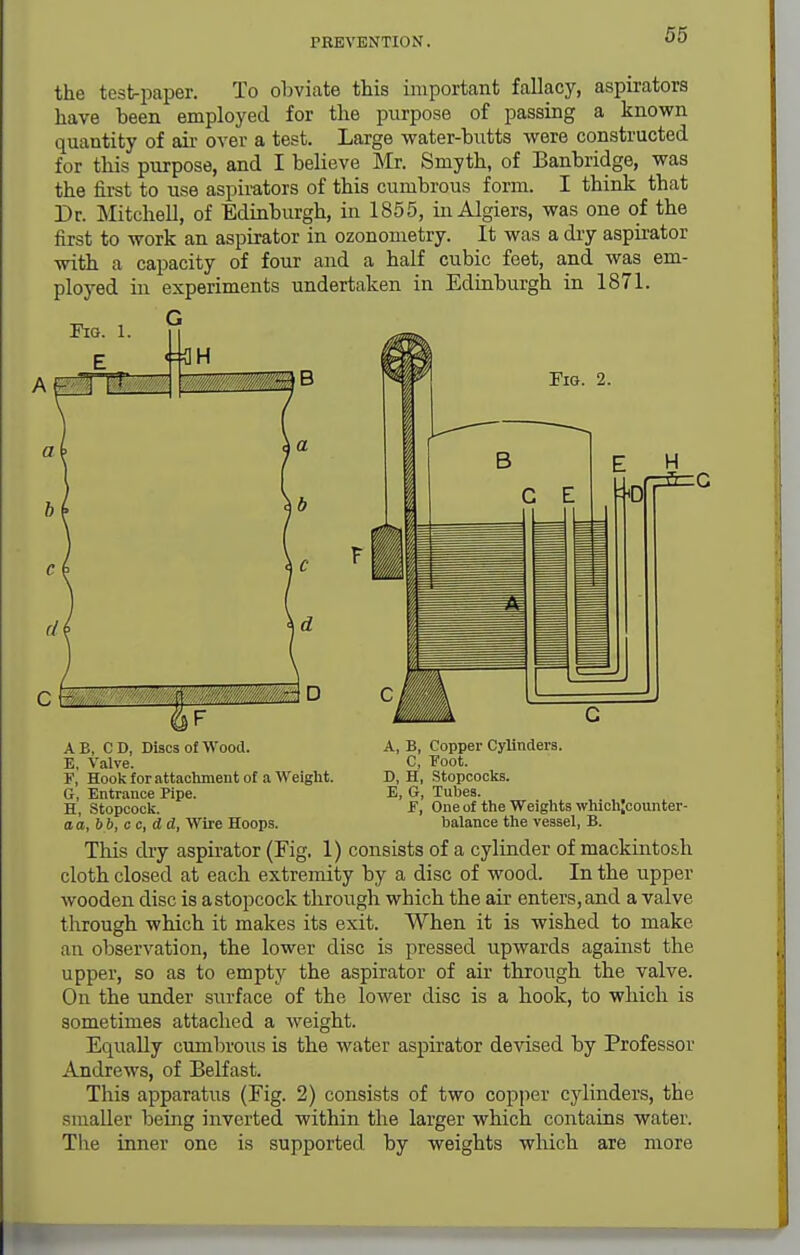 the test-paper. To obviate this important fallacy, aspirators have been employed for the purpose of passing a known quantity of air over a test. Large water-butts were constructed for this purpose, and I believe Mr. Smyth, of Banbridge, was the first to use aspirators of this cumbrous form. I think that Dr. Mitchell, of Edinburgh, in 1855, in Algiers, was one of the first to work an aspirator in ozonometry. It was a dry aspii-ator with a capacity of four and a half cubic feet, and was em- ployed in experiments undertaken in Edinburgh in 1871. Pio. 1. G Pig. 2. A B, CD, Discs of Wood. E, Valve. ¥, Hook for attachment of a Weight. G, Entrance Pipe. H, .Stopcock. aa,bb,cc,dd, Wiie Hoops. A, B, Copper Cylinders. C, 'Foot. D, H, Stopcocks. E, G, Tubes. F, One of the Weights whichjcounter- balance the vessel, B. This dry aspirator (Eig. 1) consists of a cylinder of mackintosh cloth closed at each extremity by a disc of wood. In the upper wooden disc is astopcock through which the air enters, and a valve through which it makes its exit. When it is wished to make an observation, the lower disc is pressed upwards against the upper, so as to empty the aspirator of air through the valve. On the under surface of the lower disc is a hook, to which is sometimes attached a weight. Equally cumbrous is the water aspirator devised by Professor Andrews, of Belfast. This apparatus (Fig. 2) consists of two cop])er cjdinders, the smaller being inverted within the larger which contains water. Tlie inner one is supported by weights which are more