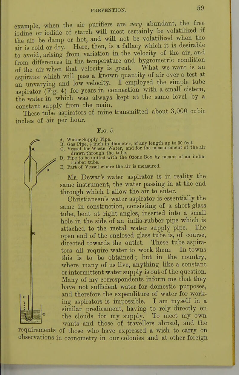 example, when the au- purifiers are very abundant, the free ioclme or iodide of starch will most certainly be volatihzed if the air be damp or hot, and will not be volatilized when the air is cold or dry. Here, then, is a fallacy which it is deskable to avoid, arising from variation in the velocity of the air, and from differences in the temperature and hygrometric condition of the air when that velocity is great. What we want is an aspu-ator which will pass a known quantity of air over a test at an unvarying and low velocity. I employed the simple tube aspirator (Fig. 4) for years in connection with a small cistern, the water in °which was always kept at the same level by a constant supply from the main. These tube aspirators of mine transmitted about 3,000 cubic inches of air per hour. FiQ. 6. A, Water Supply Kpe. ^ „„ , i B Gas Pipe, ^ inch in diameter, of any length up to 30 feet. C, Vessel for Waste Water, and for the measurement of the air drawn through the tube. . D, Pipe to be united ivith the Ozone Box by means of an mdia- rubber tube. E, Part of Vessel where the air is measured. Mr. Dewar's water aspirator is in reality the same instrument, the water passing in at the end through which I allow the air to enter. Christiansen's water aspirator is essentially the same in construction, consisting of a short glass tube, bent at right angles, inserted into a small hole in the side of an india-rubber pipe which is attached to the metal water supply pipe. The open end of the enclosed glass tube is, of course, directed towards the outlet. These tube aspira- tors all require water to work them. In towns this is to be obtained; but in the country, Avhere many of us live, anything like a constant or intermittent water supply is out of the question. Many of my correspondents inform me that they have not sufficient water for domestic purposes, and therefore the expenditure of water for work- ing aspirators is impossible. I am myself in a similar predicament, having to rely directly on the clouds for my supply. To meet my own wants and those of travellers abroad, and the requirements of those who have expressed a wish to carry on observations in ozonometry in our colonies and at other foreign