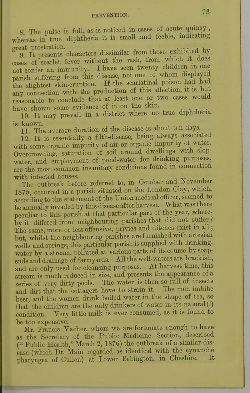 8 The pulse is full, as is noticed in cases of acute quinsy, whereas in true diphtheria it is small and feeble, indicating °%^*tt™nts'characters dissimilar from those exhibited by cases of scarlet fever without the rash, from which it does not confer an immunity. I have seen twenty children in one parish suffering from this disease, not one of whom d^spl^jed the slightest skin-eruption. If the scarlatinal poison had had any comection with the production of this affection, it is but reasonable to conclude that at least one or two cases would have shown some evidence of it on the skm. 10. It may prevail in a district where no true diphtheria is known. . i . . i 11 The average duration of the disease IS about ten days. 12 It is essentially a filth-disease, being always associated Avith some organic impurity of aii- or organic impurity of water. Overcrowding, saturation of soil around dweUings with slop- water, and employment of pond-water for drinking purposes, are the most common insanitary conditions found in connection with infected houses. The outbreak before referred to, m October and November 1875 occurred in a parish situated on the London Clay, which, according to the statement of the Union medical officer, seemed to be annually invaded by this disease after harvest. What was there peculiar to this parish at that particular part of the year, where- by it differed from neighbouring parishes that did not suffer 1 The same, more or less offensive, privies and ditches exist m aU; but, whilst the neighbouring parishes are furnished with artesian wells and springs, this particular parish is supplied with drinkmg- water by a stream, poUuted at various parts of its course by soap- suds and drainage of farmyards. All the well-waters are brackish, and are only used for cleansing purposes. At harvest time, this stream is much reduced in size, and presents the appearance of a series of very dii-ty pools. The water is then so full of msects and dirt that the cottagers have to strain it. Tbe men imbibe beer, and the women drink boiled water in the shape of t.ea, so that the children are the only drinkers of water in its natural (!) condition. Very little milk is ever consumed, as it is found to be too expensive. Mr. Francis Vacher, whom we are fortunate enough to have as the Secretary of the Public Medicine Section, described ( Pubhc Health, March 2, 1876) the outbreak of a similar dis- ease (which Dr. Main regarded as identical with the cynanche pharyngea of Cullen) at Lower Bebington, in Cheshire. It