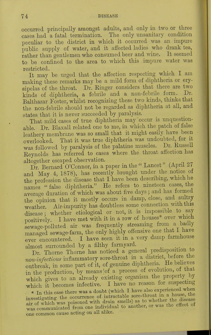 occurred principally amongst adults, and only in two or three cases had a fatal termination. The only unsanitary condition peculiar to the district in which it occurred was an impure public supply of water, and it ajEfected ladies who drank tea, rather than gentlemen who consumed beer and wine. It seemed to be confined to the area to which this impure water was restricted. It may be urged that the affection respecting which I am making these remarks may be a mild form of diphtheria or ery- sipelas of the throat. Dr. Einger considers that there are two kinds of diphtheria, a febrile and a non-fobrile form. Dr. Balthazar Foster, whilst recognizing these two kinds, thinks that the non-febrile should not be regarded as diphtheria at all, and states that it is never succeeded by paralysis. That mild cases of true diphtheria may occur is unquestion- able. Dr. Blaxall related one to me, in which the patch of false leathery membrane was so small that it might easily have been overlooked. That it was true diphtheria was undoubted, for it was followed by paralysis of the palatine muscles. Dr. Russell Reynolds has referred to cases where the throat affection has altogether escaped observation. Dr Bernard O'Connor, in a paper in the  Lancet (April 27 and May 4, 1878), has recently brought under the notice of the profession the disease that I have been describing, which he names  false diphtheria. He refers to nineteen cases, the average duration of which was about five days; and has formed the opinion that it mostly occurs in damp, close, and sultry weather. Air-impurity has doubtless some comiection with this disease: whether etiological or not, it is impossible to say positively. I have met with it in a row of houses* over whicH sewage-poUuted air was frequently streaming from a bacUy managed sewage-farm, the only highly offensive one that I have ever encountered. I have seen it in a very damp farmhouse almost surrounded by a filthy farmyard. ^. ^ Dr Thorne Thorne has noticed a general predisposition to non-infectious inflammatory sore-throat in a district, before the outbreak, in some part of it, of genuine diphtheria. He bebeves in the production, by means ;of a process of evolution, of that which gives to an ab-eady existing organism the property by which it becomes infective. I have no reason for suspectmg * In this case there was a douht (which I have also experienced when inyestioX the occun-ence of. intractable sore-throat m a house the SJ of whil was poisoned with drain smeUs) as to whether the disease w^s Sommnnicated from one individual to another, or was the effect of one common cause acting on all alike.