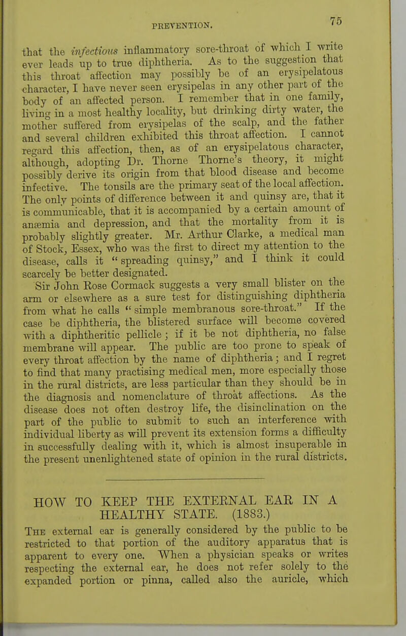 that the infectious inflammatory sore-throat of which I write ever leads up to true diphtheria. As to the suggestion that this throat affection may possibly ho of an erysipelatous character, I have never seen erysipelas in any other part of the body of an affected person. I remember that in one family, hving in a most healthy loctility, but drinking dirty water, the mother suffered from eiysipelas of the scalp, and the father and several children exliibited this throat affection. I cannot regard this affection, then, as of an erysipelatous character, although, adopting Dr. Thorne Thome's theory, it might possibly derive its origin from that blood disease and become infective. The tonsils are the primary seat of the local affection. The only points of difference between it and quinsy are, that it is communicable, that it is accompanied by a certain amount of anajmia and depression, and that the mortality from it is probably slightly greater. Mr. Arthur Clarke, a medical man of Stock, Essex, who was the first to direct my attention to the disease, calls it spreading quinsy, and I think it could scarcely be better designated. Sir John Eose Cormack suggests a very small blister on the arm or elsewhere as a sure test for distinguishing diphtheria from what he calls  simple membranous sore-throat. If the case be diphtheria, the blistered surface will become covered ■vvith a diphtheritic pellicle; if it be not diphtheria, no false membrane -will appear. The public are too prone to speak of every throat affection by the name of diphtheria; and I regret to find that many practising medical men, more especially those in the rural districts, are less particular than they should be in the diagnosis and nomenclature of throat affections. As the disease does not often destroy life, the disinclination on lihe part of the pubHc to submit to such an interference with individual liberty as wiU prevent its extension forms a difficulty in successfully dealing with it, which is almost insuperable in the present unenlightened state of opinion in the rural districts. HOW TO KEEP THE EXTERNAL EAR IN A HEALTHY STATE. (1883.) The external ear is generally considered by the public to be restricted to that portion of the auditory apparatus that is apparent to every one. When a physician speaks or writes respecting the external ear, he does not refer solely to the expanded portion or pinna, called also the auricle, which