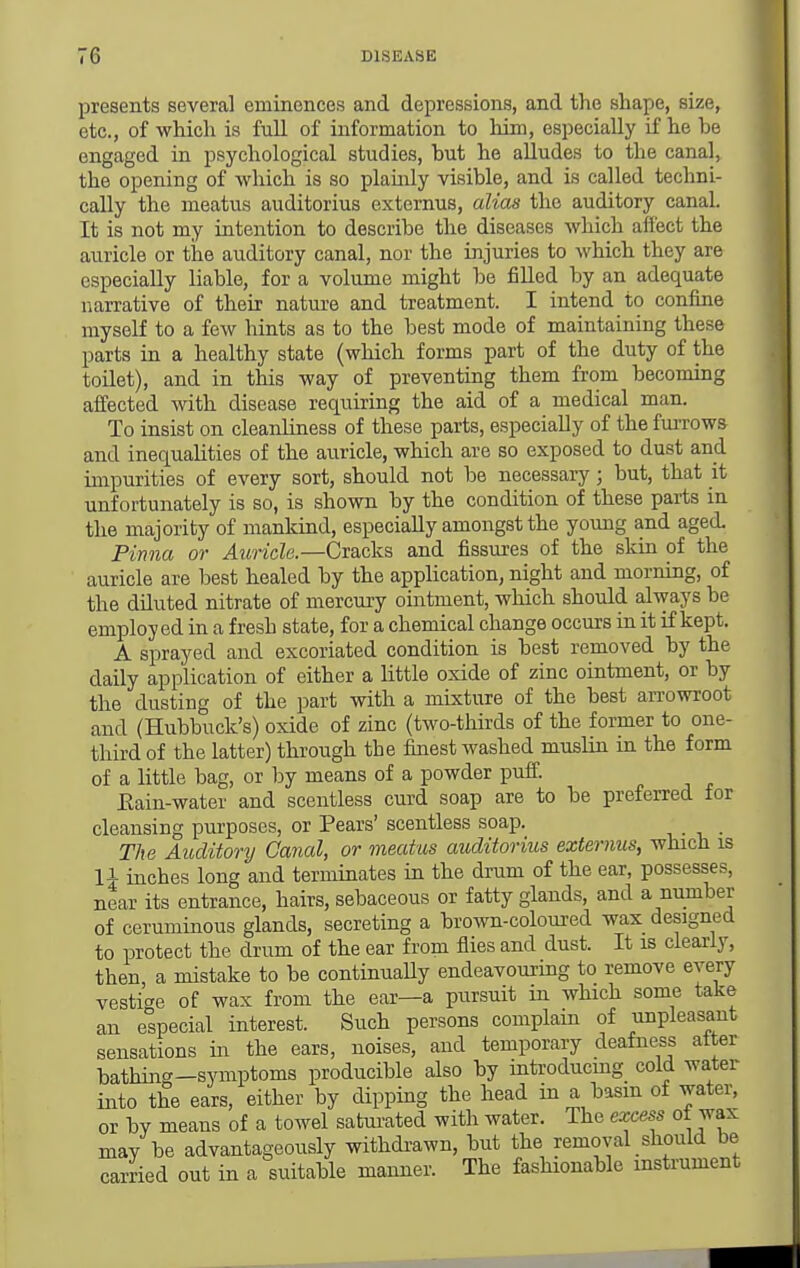 presents several eminences and depressions, and the shape, size, etc., of whicli is full of information to him, especially if he be engaged in psychological studies, but he alludes to the canal, the opening of which is so plainly visible, and is called techni- cally the meatus auditorius externus, alias the auditory canal. It is not my intention to describe the diseases which affect the auricle or the auditory canal, nor the injuries to which they are especially liable, for a volume might be filled by an adequate narrative of their nature and treatment. I intend to confine myself to a few hints as to the best mode of maintaining these parts in a healthy state (which forms part of the duty of the toilet), and in this way of preventing them from becoming affected with disease requiring the aid of a medical man. To insist on cleanliness of these parts, especially of the furrows and inequahties of the auricle, which are so exposed to dust and impurities of every sort, should not be necessary; but, that it unfortunately is so, is shown by the condition of these parts in the majority of mankind, especially amongst the young and aged. Pinna or Auricle.—Cracks and fissures of the skin of the auricle are best healed by the application, night and morning, of the diluted nitrate of mercury ointment, wliich should always be employed in a fresh state, for a chemical change occurs in it if kept. A sprayed and excoriated condition is best removed by the daily application of either a little oxide of zinc ointment, or by the dusting of the part with a mixture of the best arrowroot and (Hubbuck's) oxide of zinc (two-thirds of the former to one- third of the latter) through the finest washed muslin in the form of a little bag, or by means of a powder puff. Eain-water and scentless curd soap are to be preferred for cleansing purposes, or Pears' scentless soap. The Auditory Canal, or meatus auditorius externus, which is li inches long and terminates in the drum of the ear, possesses, near its entrance, hairs, sebaceous or fatty glands, and a number of ceruminous glands, secreting a brown-coloui'ed wax designed to protect the drum of the ear from flies and dust. It is clearly, then a mistake to be continuaUy endeavouring to remove every vestige of wax from the ear—a pursuit in which some take an especial interest. Such persons complain of unpleasant sensations in the ears, noises, and temporary deafness alter bathing-symptoms producible also by introducmg cold water into the ears, either by dipping the head in a basm of water, or by means of a towel saturated with water. The excess of wax may be advantageously withdi-awn, but the removal should be carried out in a suitable manner. The fashionable instrument