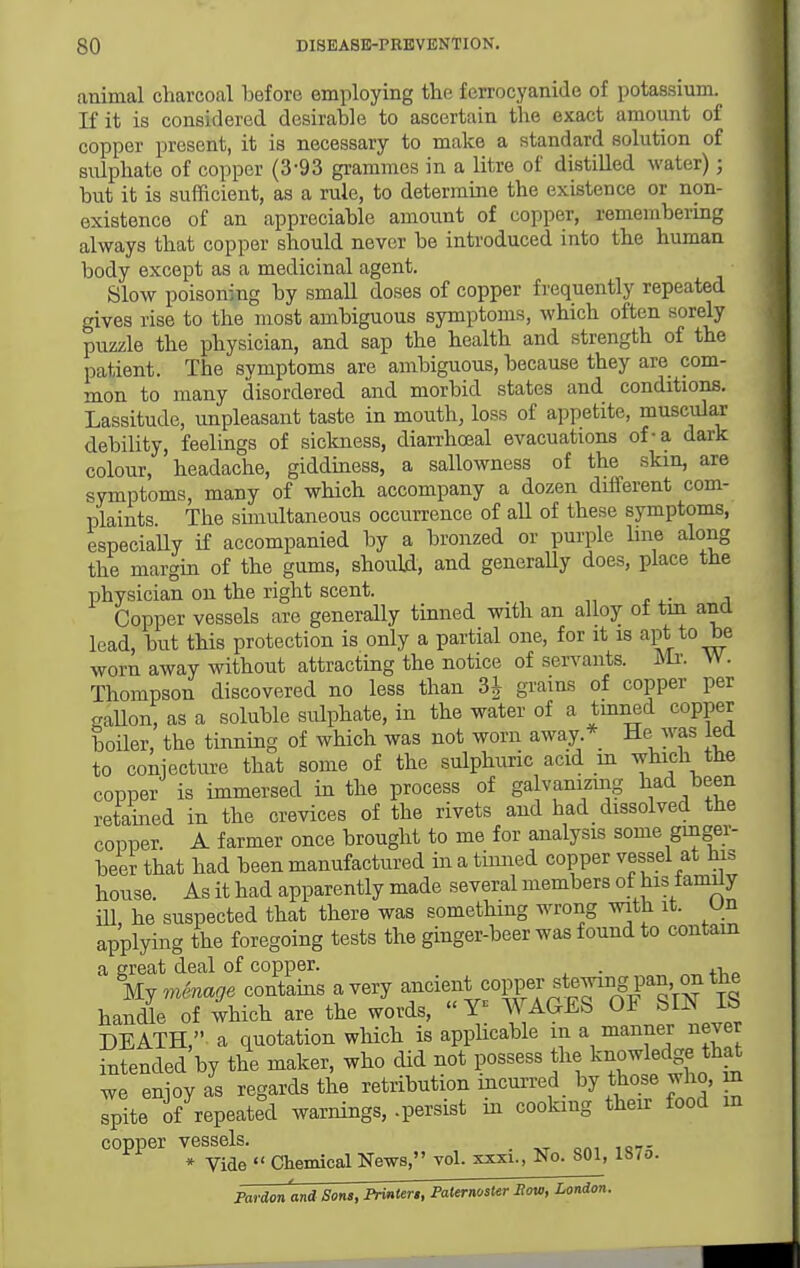 animal charcoal before employing the ferrocyanide of potassium. Kit is considered desirable to ascertain the exact amount of copper present, it is necessary to make a standard solution of sulphate of copper (3-93 grammes in a litre of distilled water); but it is sufficient, as a rule, to determine the existence or non- existence of an appreciable amount of copper, remembering always that copper should never be introduced into the human body except as a medicinal agent. Slow poisoning by small doses of copper frequently repeated gives rise to the most ambiguous symptoms, which often sorely puzzle the physician, and sap the health and strength of the patient. The svmptoms are ambiguous, because they are com- mon to many disordered and morbid states and conditions. Lassitude, unpleasant taste in mouth, loss of appetite, muscular debility, feelings of sickness, diarrhoeal evacuations of-a dark colour, headache, gidduiess, a sallowness of the skin, are symptoms, many of which accompany a dozen different com- plaints. The sunultaneous occurrence of all of these symptoms, especially if accompanied by a bronzed or purple line along the margm of the gums, should, and generaUy does, place the physician on the right scent. Copper vessels are generally tinned with an alloy ot tin and lead, but this protection is only a partial one, for it is apt to be worn away without attracting the notice of servants, m. W. Thompson discovered no less than 3^ grains of copper per gallon, as a soluble sulphate, in the water of a tmned copper boiler, the tinning of which was not worn away * He was led to conjecture that some of the sulphuric acid m which the copper is immersed in the process of galvamzmg tad been retamed in the crevices of the rivets and had dissolved the copper A farmer once brought to me for analysis some ginger- beer that had been manufactured in a timied copper vessel at bis house. As it had apparently made several members of his fanuly iU, he suspected that there was something wrong with it. Un applying the foregoing tests the ginger-beer was found to contain a great deal of copper. . , UjinSnage contains a very ancient copper stewing pan on the hancQe of which are the words,  WAGES OF SIN IS DEATH, a quotation which is appUcable in a manner never intended by the maker, who did not possess the k^^^l^^ge ^ha^ we enjoy as regards the retribution mcurred by those who, m spite of repeated warnings, .persist in cooking theu food m copper vessels. _ * Vide  Chemical News, vol. xxxi.. No. 801, 187o. Pardon and Sons, Printer,, Paternoster Eow, London.