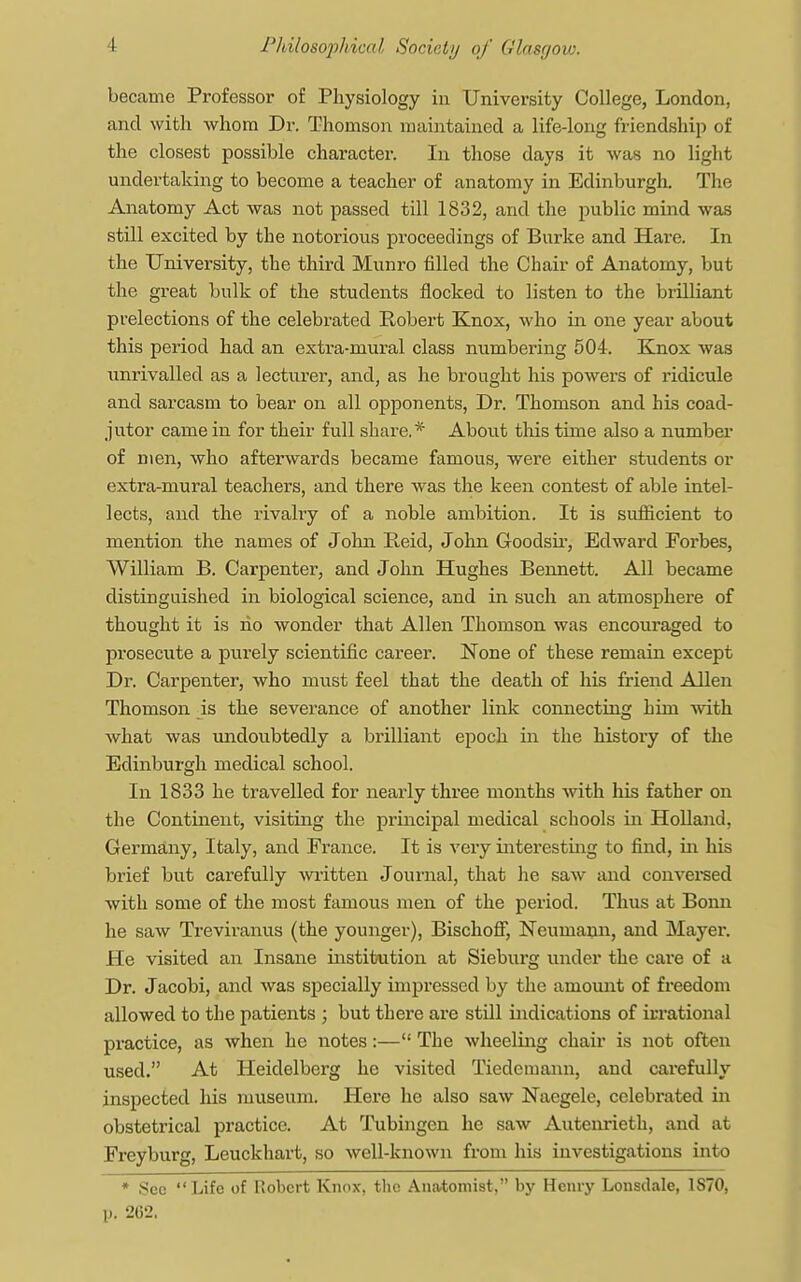 became Professor of Physiology in University College, London, and with whom Dr. Thomson maintained a life-long friendship of the closest possible character. In those days it was no light undertaking to become a teacher of anatomy in Edinburgh. The Anatomy Act was not passed till 1832, and the public mind was still excited by the notorious proceedings of Burke and Hare. In the University, the third Munro filled the Chair of Anatomy, but the great bulk of the students nocked to listen to the brilliant prelections of the celebrated Robert Knox, who in one year about this period had an extra-mural class numbering 504. Knox was unrivalled as a lecturer, and, as he brought his powers of ridicule and sarcasm to bear on all opponents, Dr. Thomson and his coad- jutor came in for their full share.* About this time also a number of men, who afterwards became famous, were either students or extra-mural teachers, and there was the keen contest of able intel- lects, and the rivalry of a noble ambition. It is sufficient to mention the names of John Reid, John Goodsir, Edward Forbes, William P>. Carpenter, and John Hughes Bennett. All became distinguished in biological science, and in such an atmosphere of thought it is ho wonder that Allen Thomson was encouraged to prosecute a purely scientific career. None of these remain except Dr. Carpenter, who must feel that the death of his friend Allen Thomson is the severance of another link connecting him with what was undoubtedly a brilliant epoch in the history of the Edinburgh medical school. In 1833 he travelled for nearly three months with his father on the Continent, visiting the principal medical schools in Holland, Germany, Italy, and France. It is very interesting to find, in his brief but carefully written Journal, that he saw and conversed with some of the most famous men of the period. Thus at Bonn he saw Treviranus (the younger), Bischoff, Neumann, and Mayer. He visited an Insane institution at Sieburg under the cai-e of a Dr. Jacobi, and was specially impressed by the amount of freedom allowed to the patients ; but there are still indications of irrational practice, as when he notes:— The wheeling chair is not often used. At Heidelberg he visited Tiedemann, and carefully inspected his museum. Here he also saw Naegele, celebrated in obstetrical practice. At Tubingen he saw Autenrieth, and at Freyburg, Leuckhart, so well-known from his investigations into * See Life of Robert Knox, the Anatomist. by Henry Lonsdale, 1S70, p. 2G2,