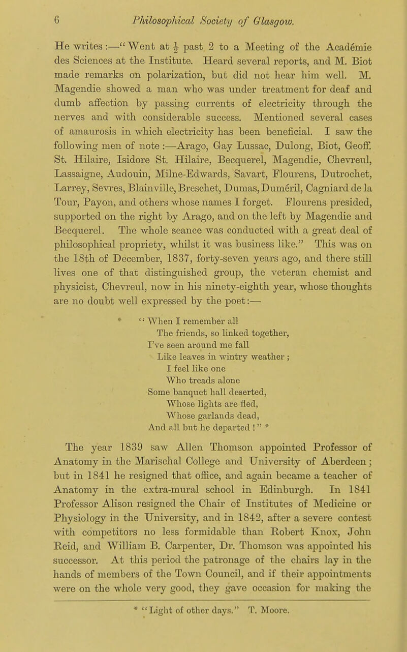 He writes:— Went at J past 2 to a Meeting of the Acaderaie des Sciences at the Institute. Heard several reports, and M. Biot made remarks on polarization, but did not hear him well. M. Magendie showed a man who was under treatment for deaf and dumb affection by passing currents of electricity through the nerves and with considerable success. Mentioned several cases of amaurosis in which electricity has been beneficial. I saw the following men of note :—Arago, Gay Lussac, Dulong, Biot, Geoff. St. Hilaire, Isidore St. Hilaire, Becquerel, Magendie, Chevreul, Lassaigne, Audouin, Milne-Edwards, Savart, Flourens, Dutrochet, Larrey, Sevres, Blainville, Breschet, Dumas,Dumeril, Cagniard de la Tour, Payon, and others whose names I forget. Flourens presided, supported on the right by Arago, and on the left by Magendie and Becquerel. The whole seance was conducted with a great deal of philosophical propriety, whilst it was business like. This was on the 18th of December, 1837, forty-seven years ago, and there still lives one of that distinguished group, the veteran chemist and physicist, Chevreul, now in his ninety-eighth year, whose thoughts are no doubt well expressed by the poet:— '' When I remember all The friends, so linked together, I've seen around me fall Like leaves in wintry weather ; I feel like one Who treads alone Some banquet hall deserted, Whose lights are fled, Whose garlands dead, And all but he departed !  * The year 1839 saw Allen Thomson appointed Professor of Anatomy in the Marischal College and University of Aberdeen; but in 1841 he resigned that office, and again became a teacher of Anatomy in the extra-mural school in Edinburgh. In 1841 Professor Alison resigned the Chair of Institutes of Medicine or Physiology in the University, and in 1842, after a severe contest with competitors no less formidable than Robert Knox, John Reid, and William B. Carpenter, Dr. Thomson was appointed his successor. At this period the patronage of the chairs lay in the hands of members of the Town Council, and if their appointments were on the whole very good, they gave occasion for making the *  Light of other days. T. Moore.