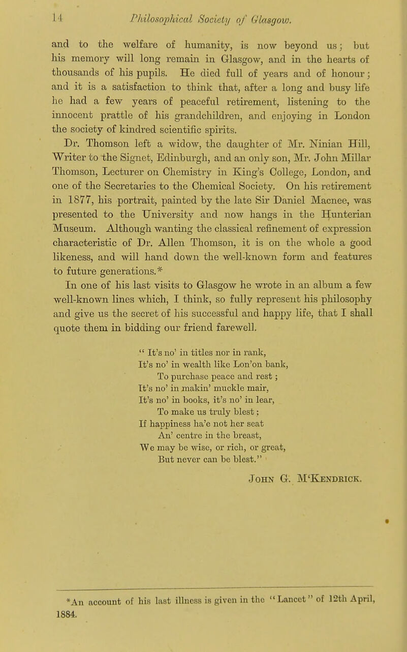and to the welfare of humanity, is now beyond us; but his memory will long remain in Glasgow, and in the hearts of thousands of his pupils. He died full of years and of honour; and it is a satisfaction to think that, after a long and busy life he had a few years of peaceful retirement, listening to the innocent prattle of his grandchildren, and enjoying in London the society of kindred scientific spirits. Dr. Thomson left a widow, the daughter of Mr. Ninian Hill, Writer to the Signet, Edinburgh, and an only son, Mr. John Millar Thomson, Lecturer on Chemistry in King's College, London, and one of the Secretaries to the Chemical Society. On his retirement in 1877, his portrait, painted by the late Sir Daniel Macnee, was presented to the University and now hangs in the Hunterian Museum. Although wanting the classical refinement of expression characteristic of Dr. Allen Thomson, it is on the whole a good likeness, and will hand down the well-known form and features to future generations.* In one of his last visits to Glasgow he wrote in an album a few well-known lines which, I think, so fully represent his philosophy and give us the secret of his successful and happy life, that I shall quote them in bidding our friend farewell.  It's no' in titles nor in rank, It's no' in wealth like Lon'on bank, To purchase peace and rest; It's no' in makin' muckle mair. It's no' in books, it's no' in lear, To make us truly blest; If happiness ha'e not her seat An' centre in the breast, We may be wise, or rich, or great, But never can be blest. John G. M'Kendrick. *An account of his last illness is given in the  Lancet of 12th April, 1884.