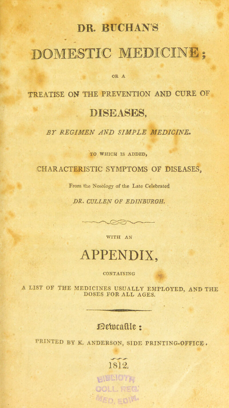 DR. BUCHAN'S DOMESTIC MEDICINE OR A TREATISE ON THE PREVENTION AND CURE OF , DISEASES, BY REGIMEN AND SIMPLE MEDICINE, TO WHICH IS ADDED, CHARACTERISTIC SYMPTOMS OF DISEASES, From the Nosology of the Late Celebrated JDR. CULLEN OF EDINBURGH. WITH AN APPENDIX, CONTAINING A LIST OF THE MEDICINES USUALLY EMPLOYED, AND THE DOSES FOR ALL AGES. Jl5elocallle: PRINTED by K, ANDERSON, SIDE PRINTING-OFFICE.