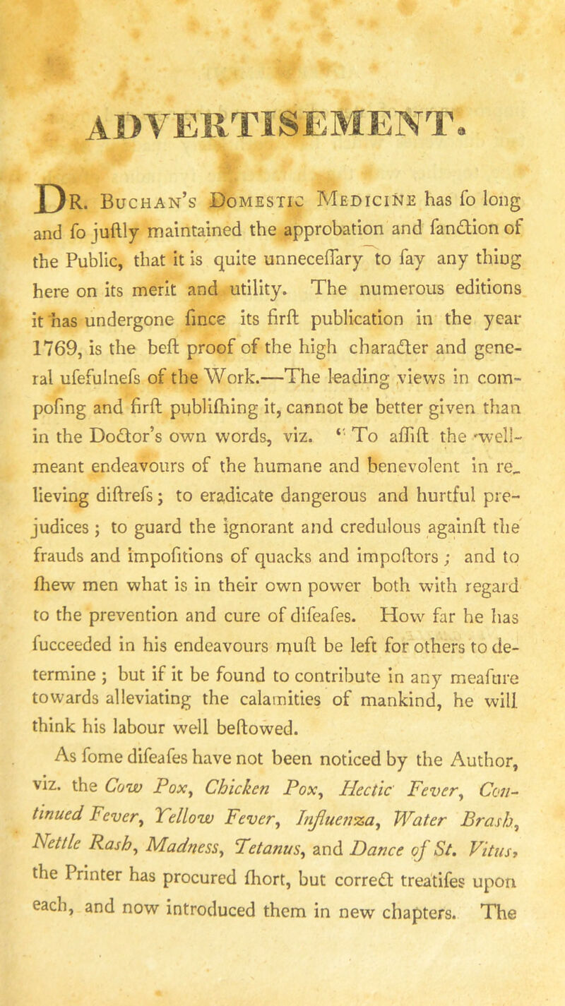 ADVERTISEMENT X)r* Buchan’s Domestic Medicine has fo long and fo juftly maintained the approbation and fandion of the Public, that It is quite unnecefiarylo fay any thing here on its merit and utility. The numerous editions, it has undergone fmce its firft publication in the year 1769, is the beft proof of the high charader and gene- ral ufefulnefs of the Work.—The leading ,views in com- pofing and firft pnblifhing it, cannot be better given than in the Dodor’s own words, viz. ‘‘ To aftift the wv-ell- meant endeavours of the humane and benevolent in re^ lieving diftrefs; to eradicate dangerous and hurtful pre- judices ; to guard the ignorant and credulous againft the' frauds and impofitions of quacks and impoftors ; and to fliew men what is in their own power both with regard to the prevention and cure of difeafes. How far he has fucceeded in his endeavours rnuft be left for others to de- termine ; but if It be found to contribute in any meaftire towards alleviating the calamities of mankind, he will think his labour well bellowed. As fome difeafes have not been noticed by the Author, viz. the Cow Pox^ Chicken Pox^ Hectic Fever^ Ccv/- tinued Fever, Yellow Fever, Jnjiue7i‘za, Water Brash, Nettle Rash, Madness, Pet anus, and Dance of St, Vitus 7 the Printer has procured fhort, but correct treatifes upon each, and now introduced them in new chapters. The