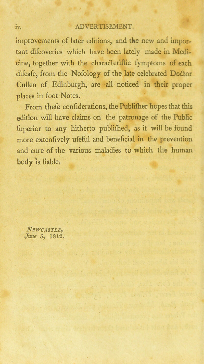 improvements of later editions, and the new and Impor- tant difcoveries which have been lately made in Medi- cine, together with the charadleriftic fymptoms of each difeafe, from the Nofology of the late celebrated Doctor Cullen of Edinburgh, are all noticed in their proper places in foot Notes. From thefe confiderations, the Publifher hopes that this edition will have claims on the patronage of the Public fuperior to any hitherto publifhed, as it will be found more extenfively ufefiil and beneficial in the prevention and cure of the various maladies to which the human body IS liable. Newcastle, June 5, 1812.