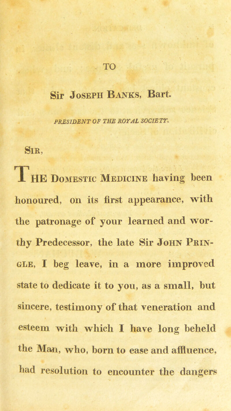 o \ ‘ . TO Sir Joseph Banks, Bart PILES WENT OF THE ROYAL SOCIETY. Sir, The Domestic Medicine having been honoured, on its first appearance, with the patronage of your learned and wor- thy Predecessor, the late Sir John Prin- * GLE, I beg leave, in a more improved state to dedicate it to you, as a small, but sincere, testimony of that veneration and esteem with which I have long beheld the Man, who, born to ease and affluence, had resolution to encounter the dangers