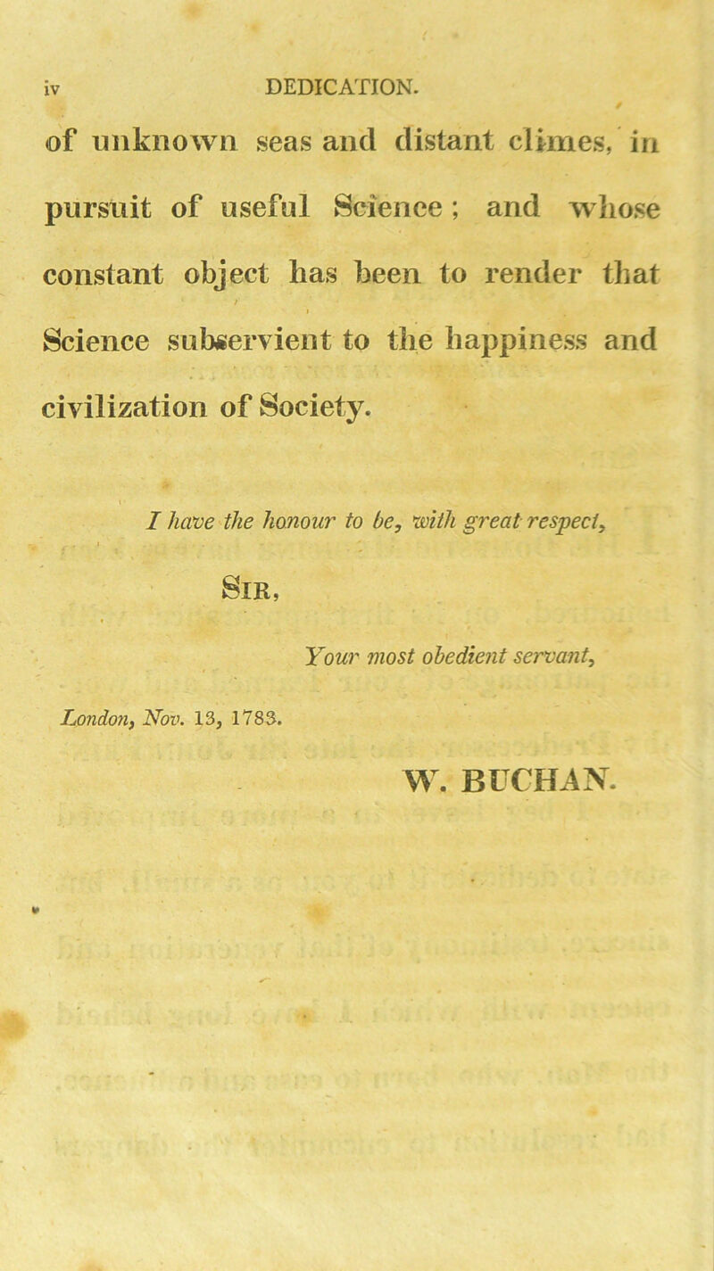 IV DEDICATION. of unknown seas and distant climes, in pursuit of useful Science; and whose constant object has been to render that / Science subservient to the happiness and civilization of Society. < I have the honour to be, with great respect, I Sir, Your most obedient servant, hondon, Nov. 13, 1783. W. BUCHiiN.