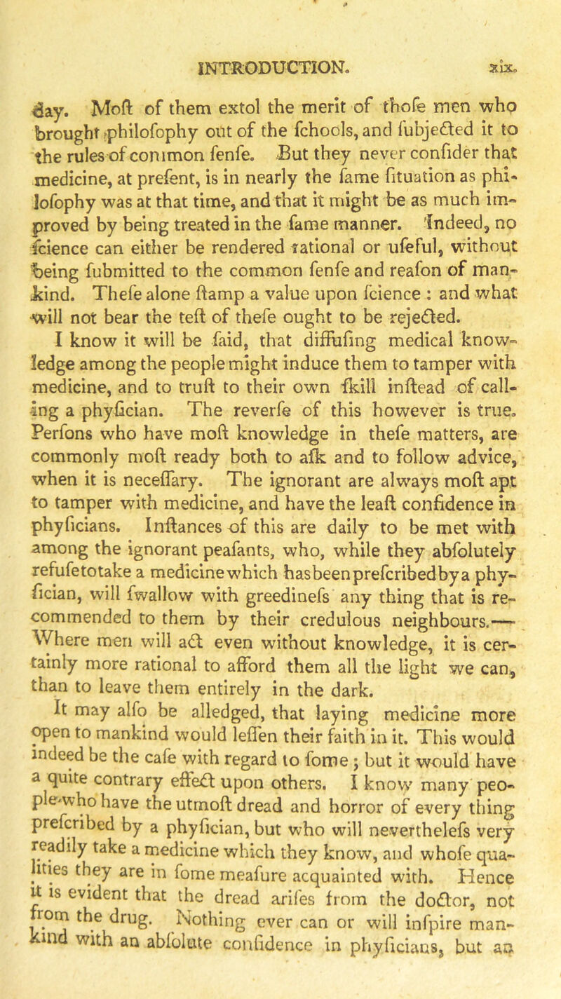 £ay. Moft of them extol the merit of thofe men whp brought -philofophy out of the fchools, and lubjeded it to the rules of common fenfe. But they never confider that medicine, at prefent, is in nearly the fame fituation as phi* lofophy was at that time, and that it might be as much im- proved by being treated in the fame manner, indeed, no icience can either be rendered rational or ufeful, without being fubmitted to the common fenfe and reafon of man- Jdnd. Thefe alone ftamp a value upon fcience : and what will not bear the teft of thefe ought to be rejeded. I know it will be faid, that diffiafing medical know- ledge among the people might induce them to tamper with medicine, and to truft to their own fkill inftead of call- ing a phyhcian. The reverfe of this however is true. Perfons who have moft knowledge in thefe matters, are commonly moft ready both to afk and to follow advice, when it is neceffary. The ignorant are always moft apt to tamper with medicine, and have the leaft confidence in phyficians. Inftances of this are daily to be met with among the ignorant peafants, who, while they abfolutely refufetotake a medicine which hasbeenprefcribedbya phy- fician, will fwallow with greedinefs any thing that is re- commended to them by their credulous neighbours.-—- \Vhere men will ad; even without knowledge, it is cer- tainly more rational to afford them all the light we can, than to leave them entirely in the dark. It may alfo be alledged, that laying medicine more ^en to mankind would lefi'en their faith in it. This would indeed be the cafe with regard to fome ; but it would have a quite contrary effed upon others. I know many peo- ple'whohave the utrnoft dread and horror of every thing prefcribed by a phyfician, but who will neverthelefs very readily take a rnedicine which they know, and whofe qua- ities they are in fome meafure acquainted with. Hence It IS evident that the dread arifes from the dodor, not from the drug. Nothing ever can or will infpire man- kind with an abfolute confidence in phyfidaas, but an