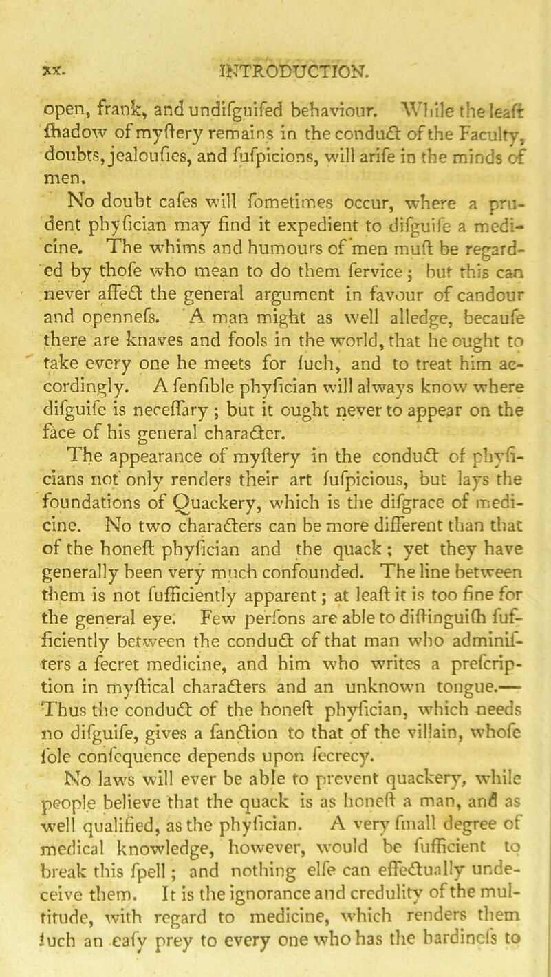 Open, frank, and undlfguifed behaviour. While theleaft fhadow of myftery remain s in the conduct of the Faculty, doubts, jealoufies, and fufpicions, will arife in the minds of men. No doubt cafes will fometimes occur, where a pru- dent phyfician may find it expedient to difguife a medi- cine. The whims and humours of men muft be regard- ed by thofe who mean to do them fervice; but this can never affedt the general argument in favour of candour and opennefs. A man might as well alledge, becaufe there are knaves and fools in the world, that he ought to take every one he meets for luch, and to treat him ac- cordingly. A fenfible phyfician will always know where difguife is neceflary ; but it ought never to appear on the face of his general charad;er. The appearance of myftery in the conduct of pliyfi- cians not only renders their art fufpicious, but lays the foundations of Quackery, which is the difgrace of medi- cine. No two charadters can be more different than that of the honeft phyfician and the quack ; yet they have generally been very much confounded. The line between them is not fufficiently apparent; at leaft it is too fine for the general eye. Few perfons are able to difiinguifh fuf- ficiently between the condudl of that man who adminif- ters a fecret medicine, and him who writes a prefcrip- tion in myftical charadlers and an unknown tongue.— Thus the condudt of the honeft phyfician, which needs no difguife, gives a fandllon to that of the villain, whofe foie confequence depends upon fccrecy. No laws will ever be able to prevent quackery, wdiile people believe that the quack is as honeft a man, and as w^ell qualified, as the phyfician. A very fmall degree of medical knowledge, however, would be fufficient to break this fpell; and nothing elfe can effedlually unde- ceive them. 11 is the ignorance and credulity of the mul- titude, wnth regard to medicine, \vhich renders them iuch an eafy prey to every onewdiohas the bardinefs to