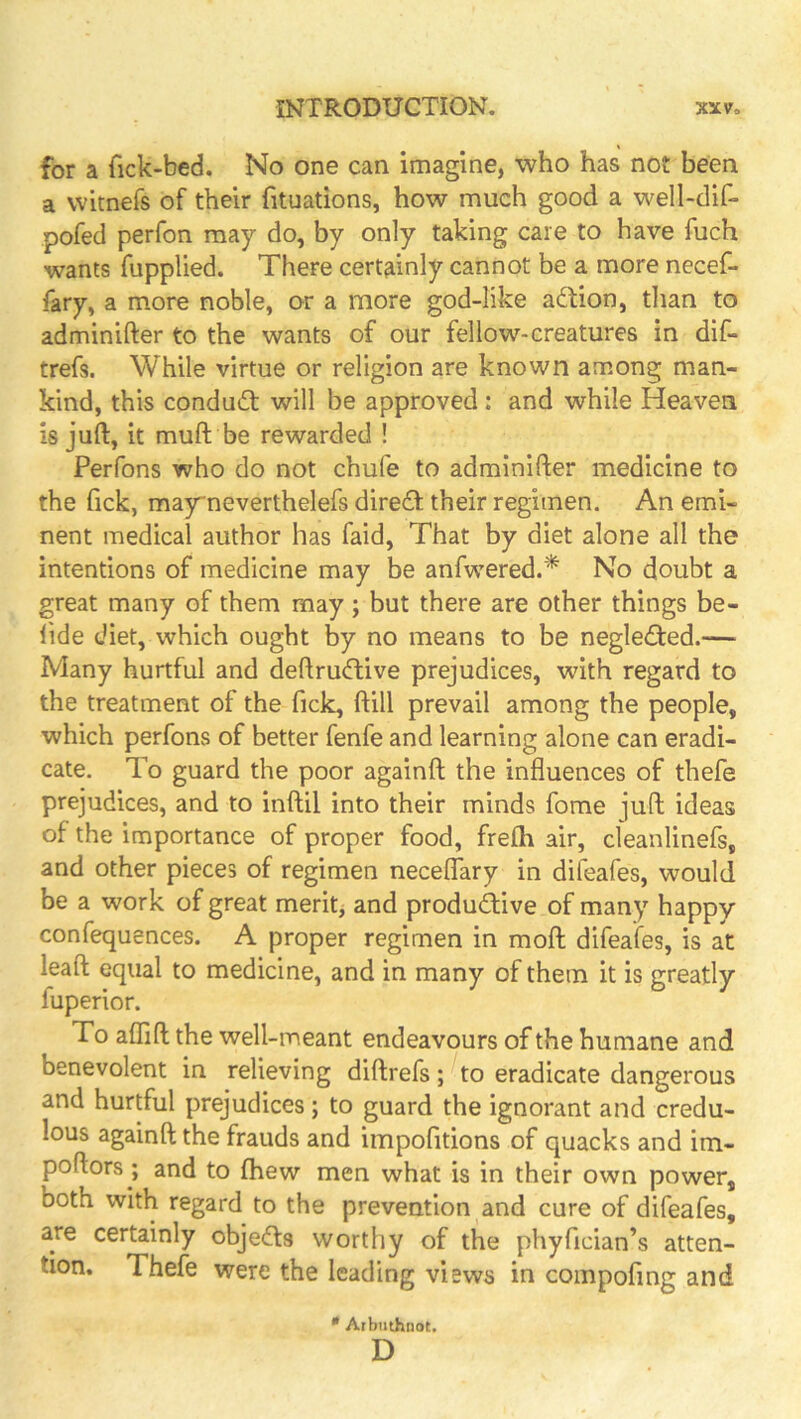 for a fick-bed. No one can imagine, who has not been a witnefs of their fituations, how much good a well-dif- pofed perfon may do, by only taking care to have fuch wants fupplied. There certainly cannot be a more necef- fary, a more noble, or a more god-like action, than to adminifter to the wants of our fellow-creatures in dif- trefs. While virtue or religion are known among man- kind, this conduft will be approved: and while Heaven is juft, it muft be rewarded ! Perfons who do not chufe to adminifter medicine to the Tick, mayneverthelefs dire£f their regimen. An emi- nent medical author has faid, That by diet alone all the intentions of medicine may be anfwered.* No doubt a great many of them may ; but there are other things be- lide diet, which ought by no means to be neglected.— Many hurtful and deftrudtive prejudices, with regard to the treatment of the Tick, ftill prevail among the people, which perfons of better fenfe and learning alone can eradi- cate. To guard the poor againft the influences of thefe prejudices, and to inftil into their minds fome juft; ideas of the importance of proper food, freflb air, cleanlinefs, and other pieces of regimen neceflary in difeafes, would be a work of great meritj and productive of many happy confequences. A proper regimen in moft difeafes, is at leaft equal to medicine, and in many of them it is greatly fuperior. To aflift the well-meant endeavours of the humane and benevolent in relieving diftrefs; to eradicate dangerous and hurtful prejudices; to guard the ignorant and credu- lous againft the frauds and impofitions of quacks and im- poftors; and to fhew men what is in their own power, both with regard to the prevention and cure of difeafes, are certainly objedls worthy of the phyfician’s atten- tion. Thefe were the leading views in compofing and * Arbuthnot. D