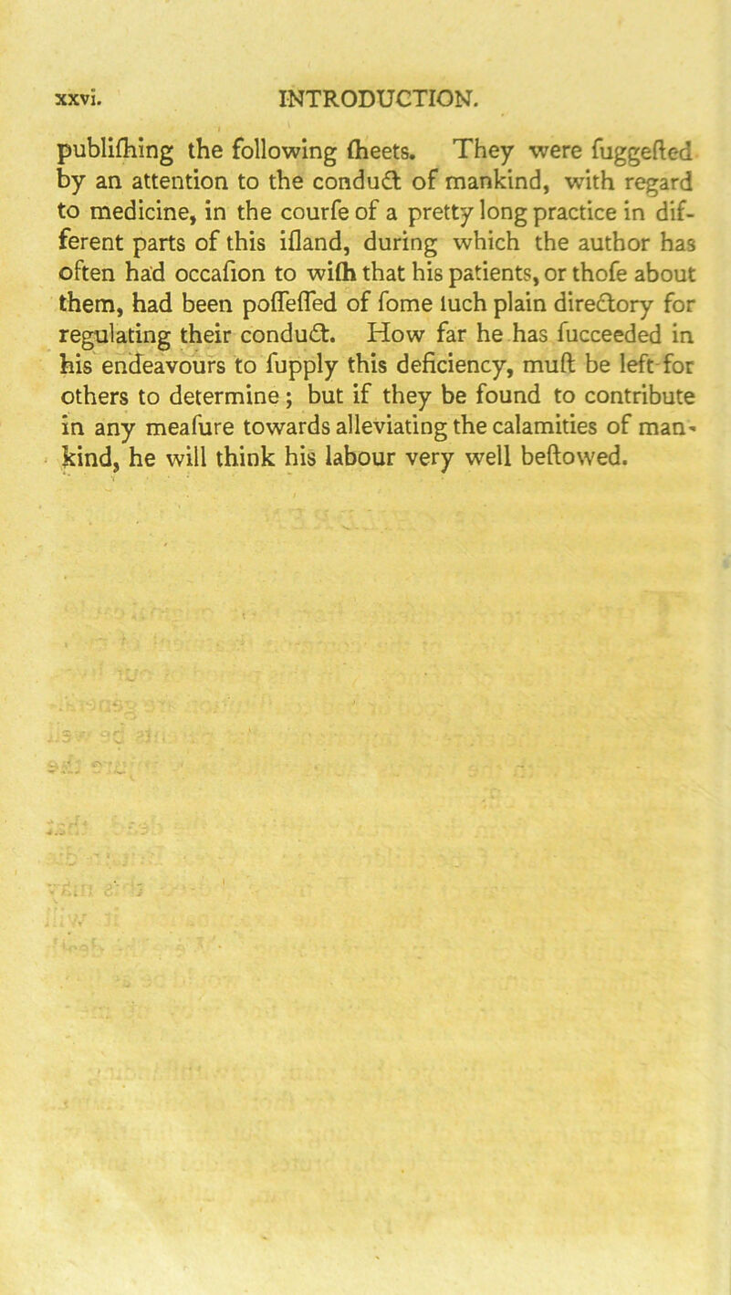 publilhing the following (beets. They were fuggefted by an attention to the conduct of mankind, with regard to medicine, in the courfe of a pretty long practice in dif- ferent parts of this ifland, during which the author has often had occafion to with that his patients, or thofe about them, had been poffeffed of fome luch plain diredlory for regulating their conduct. How far he has fucceeded in his endeavours to fupply this deficiency, muft be left-for others to determine; but if they be found to contribute in any meafure towards alleviating the calamities of man^ kind, he will think his labour very well beftowed.