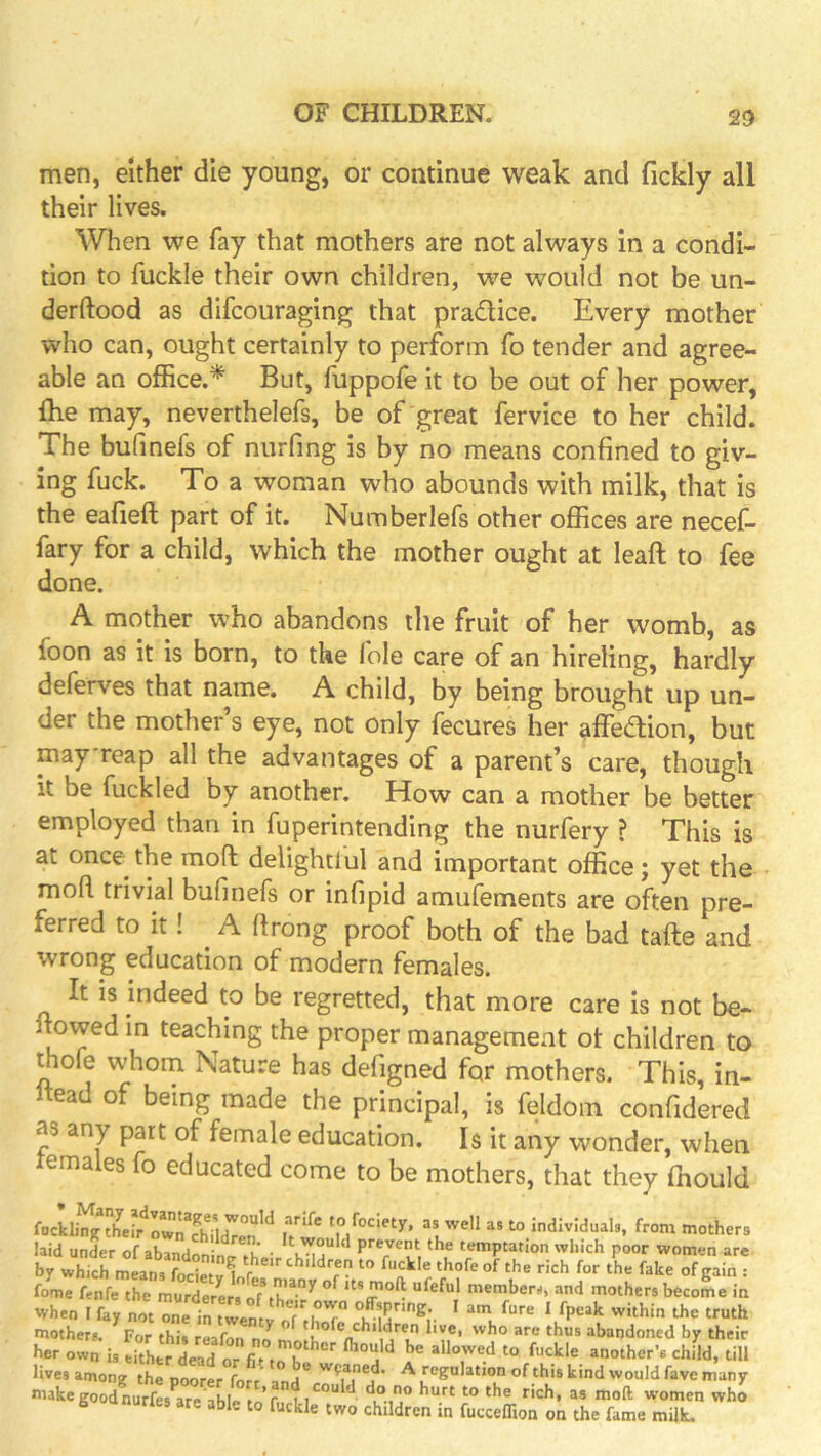 20 men, either die young, or continue weak and fickly all their lives. When we fay that mothers are not always in a condi- tion to fuckle their own children, we would not be un- derftood as dlfcouraging that pradice. Every mother who can, ought certainly to perform fo tender and agree- able an office.* But, fuppofe it to be out of her power, {he may, neverthelefs, be of'great fervice to her child. The bufinefs of nurfing is by no means confined to giv- ing fuck. To a woman who abounds with milk, that is the eafieft part of it. Numberlefs other offices are necef- fary for a child, which the mother ought at leaf! to fee done. A mother who abandons the fruit of her womb, as foon as it is born, to the foie care of an hireling, hardly deferves that name. A child, by being brought up un- der the mother s eye, not only fecures her affedion, but may'reap all the advantages of a parent’s care, though it be fuckled by another. How can a mother be better employed than in fuperintending the nurfery ? This is at once^ the mod delightlul and important office; yet the mod trivial bufinefs or infipid amufements are often pre- ferred to it! A drong proof both of the bad tade and wrong education of modern females. It IS indeed to be regretted, that more care is not be- dowed in teaching the proper management ot children to ihofe whom Nature has defigned for mothers. This, in- Itead of being made the principal, is feldom confidered as any part of female education. 1$ it any wonder, when lemales fo educated come to be mothers, that they ffiould focklina to fociety, as well as to individuals, from mothers laid under of abandfninrtheir poor women are by which means focietv^r.r«!^ tbildren to fuckle thofe of the rich for the fake of gain : fome fenfe the murderers of th members, and mothers become in when Ffay not one in tw-^^ I fpeak within the truth mothers. For this reafon no n abandoned by their her own is either dead  f- . r =tnother’s child, till lives among the poorer fort a*nd*^ Solution of this kind would fave many makegoodnurfes a«TbIe o r. who B anurles are able to fuckle two children in fucceffion on the fame milk.