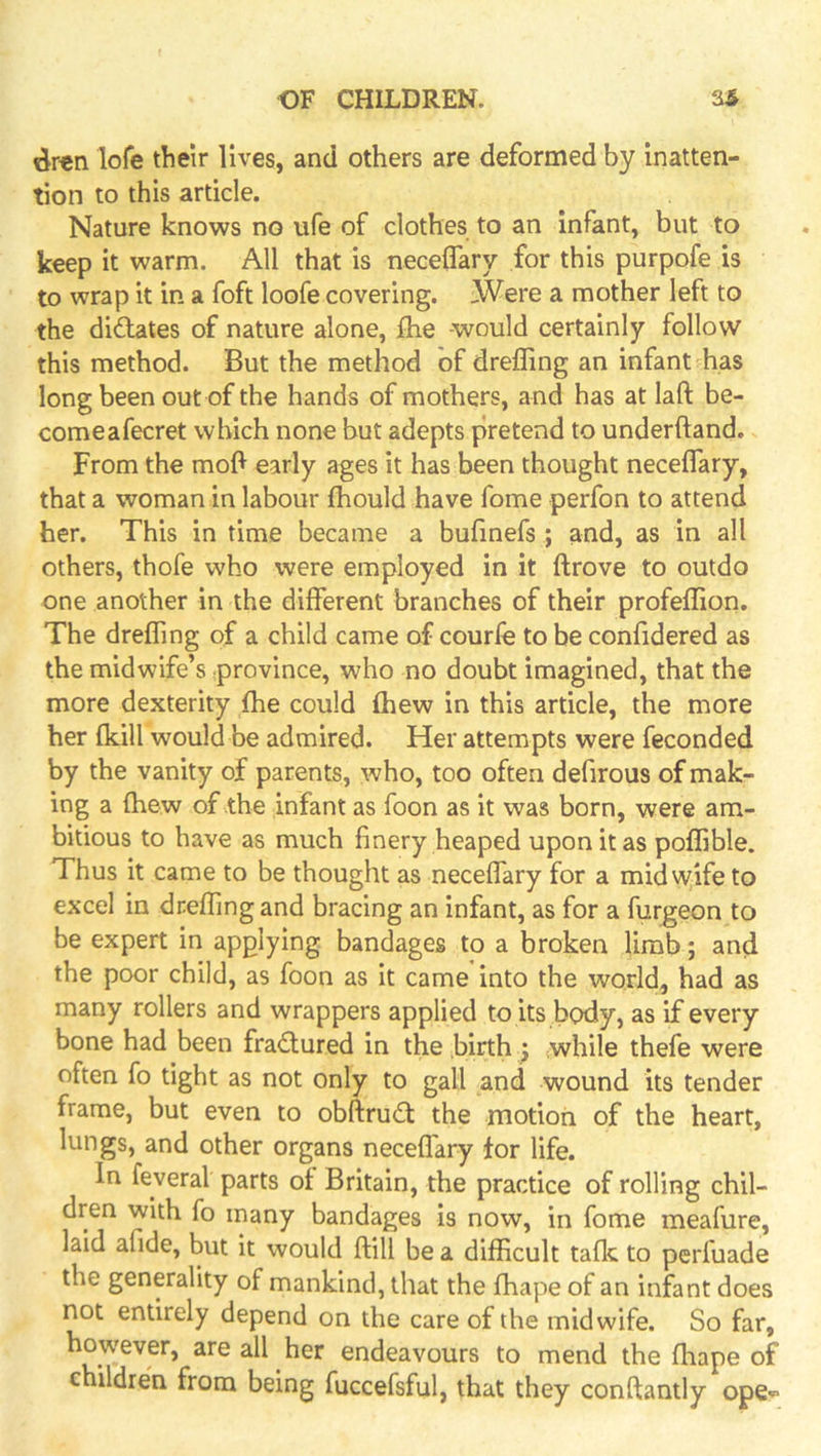 dren lofe their lives, and others are deformed by inatten- tion to this article. Nature knows no ufe of clothes to an infant, but to keep it warm. All that is neceflary for this purpofe is to wrap it in a foft loofe covering. Were a mother left to the didlates of nature alone, fhe -would certainly follow this method. But the method of drefling an infant has long been out of the hands of mothers, and has at laft be- comeafecret which none but adepts pretend to underftand. From the mol^ early ages it has been thought neceflary, that a woman in labour fhould have fome perfon to attend her. This in time became a bufmefs ; and, as in all others, thofe who were employed in it fl;rove to outdo one another in the different branches of their profellion. The dreflTing of a child came of courle to be conffdered as the midwife’s province, who no doubt imagined, that the more dexterity fhe could fhew in this article, the more her (kill would be admired. Her attempts were feconded by the vanity of parents, who, too often defirous of mak- ing a (hew of .the infant as foon as it was born, were am- bitious to have as much finery heaped upon it as polfible. Thus it came to be thought as neceflTary for a midvy;ife to excel in drefling and bracing an infant, as for a fur^eon to be expert in applying bandages to a broken limb; and the poor child, as foon as it came into the world, had as many rollers and wrappers applied to its body, as if every bone had been fra<£lured in the birth ) while thefe were often fo tight as not only to gall and wound its tender frame, but even to obftrudf the motion of the heart, lungs, and other organs necelTary tor life. In feyeral parts of Britain, the practice of rolling chil- dren with fo many bandages is now, in fome meafure, laid afide, but it would ftill be a difficult talk to perfuade the generality of mankind, that the fhape of an infant does not entirely depend on the care of the midwife. So far, however, are all her endeavours to mend the ffiape of children from being fuccefsful, that they conftantly ope-^