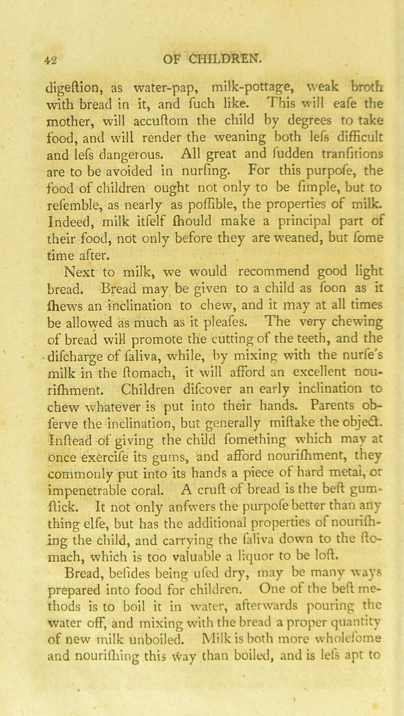 cligeftion, as water-pap, milk-pottage, weak broth with bread in it, and fuch like. This will eafe the mother, will accuftom the child by degrees to take food, and will render the weaning both lefs difficult and lefs dangerous. All great and fudden tranfitions are to be avoided in nurfing. For this purpofe, the food of children ought not only to be fimple, but to refemble, as nearly as poffible, the properties of milk. Indeed, milk itfelf ffiould make a principal part of their food, not only before they are weaned, but fome time after. Next to milk, we would recommend good light bread. Bread may be given to a child as foon as it ffiews an inclination to chew, and it may at all times be allowed as much as it pleafes. The very chewing of bread will promote the cutting of the teeth, and the - difcharge of faliva, while, by mixing with the nurfe's milk in the ftomach, it will afford an excellent nou- rifhment. Children difcover an early inclination to chew whatever is put into their hands. Parents ob- ferve the inclination, but generally miftake the objed. Inflead of giving the child fomething wdiich may at once exercife its gums, and afford nouriffiment, they commonly put into its hands a piece ot hard metai, or impenetrable coral. A cruft of bread is the beft gum- ftick. It not only anfwers the purpofe better than any thing elfe, but has the additional properties of nourifti- ing the child, and carrying the laliva down to the fto- mach, which is too valuable a liquor to be loft. Bread, befides being ufed dry, may be many ways prepared into food for children. One of the beft me- thods is to boil it in water, afterwards pouring the water off, and mixing with the bread a proper quantity of new milk unboiled. Milk is both more vvholefome and nouriftiing this way than boiled, and is lefs apt to