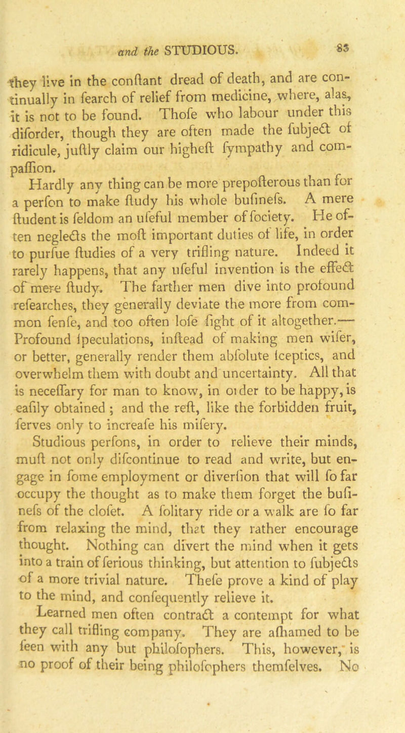 they live in the conftant dread of death, and are con- tinually in fearch of relief from medicine, where, ala^ it is not to be found. Thofe who labour under this diforder, though they are often made the fubje£t of ridicule, juftly claim our higheft fympathy and com- paffion. Hardly any thing can be more prepofterous than for a perfon to make hudy his whole bufinefs. A mere ftudentis feldom an ufeful member offociety. He of- ten negledls the moft important duties of life, in order to purlue ftudies of a very trifling nature. Indeed it rarely happens, that any ufeful invention is the effe6: of mere ftudy. The farther men dive into profound refearches, they generally deviate the more from com- mon fenfe, and too often lofe fight of it altogether.— Profound Ipeculations, inflead of making men wifer, or better, generally render them abfolute Iceptics, and overwhelm them with doubt and uncertainty. All that is neceffary for man to know, in oi der to be happy, is eafily obtained ; and the reft, like the forbidden fruit, ferves only to increafe his mifery. Studious perfons, in order to relieve their minds, muft not only difcontinue to read and write, but en- gage in fome employment or diverflon that will fo far occupy the thought as to make them forget the bufi- nefs of the clofet. A folitary ride or a walk are fo far from relaxing the mind, that they rather encourage thought. Nothing can divert the mind when it gets into a train of ferious thinking, but attention to fubjeds of a more trivial nature. Thefe prove a kind of play to the mind, and confequently relieve it. Learned men often contrad a contempt for what they call trifling company. They are afhamed to be feen with any but philofophers. This, however,* is no proof of their being philofophers themfelves. No