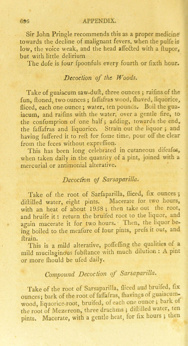 Sir John Pringle recommends this as a proper medicine towards the decline of malignant fevers, when the pulfe is low, the voice weak, and the head afFefted with a ftupor, bat with little delirium The dofe is four fpoonfuls every fourth or fixth hour. Decoction of the Woods. Take of guaiacum saw-duft, three ounces ; raifinsof the fun, (toned, two ounces ; falTafras wood, (haved, liquorice, diced, each one ounce ; water, ten pouniis. Boil the gua- iacum, and raifins with the water, over a gentle fire, to the confumption of one half; adding, towards the end, the faflTafras and liquorice. Strain out the liquor ; and having fuffered it to reft for fome time, pour off the clear from the feces without expreffion. This has been long , celebrated in cutaneous difeafes, when taken daily in the quantity of a pint, joined with a mercurial or antimonial alterative. Decoctwn of Sarsaparilla. Take of the root of Sarfaparilla, diced, fix ounces ; diftilled water, eight pints. Macerate for two hours, with an heat of about 1958 ; then take out the root, and bruife it'. return the bruifed root to the liquor, and again macerate it for two hours.' Then, the liquor be- ing boiled to the meafure of four pints, prefs it out, and ftrain. This is a mild alterative, poffeffmg the qualities of a mild mucilaginous fubftance with much dilution ; A pint or more diould be ufed daily. Compound Decoction oj Sarsapai'illa. Take of the root of Sarsaparilla, diced aud bruifed, fix ounces; bark of the root of faffafras, lhavingsof guaiacum- wood, liquorice-root, bruifed, of each one ounce ; bark of the root of Mezereon, three drachms ; diftilled w-atcr, ten pints. Macerate, with a gentle heat, for fix hours ; then