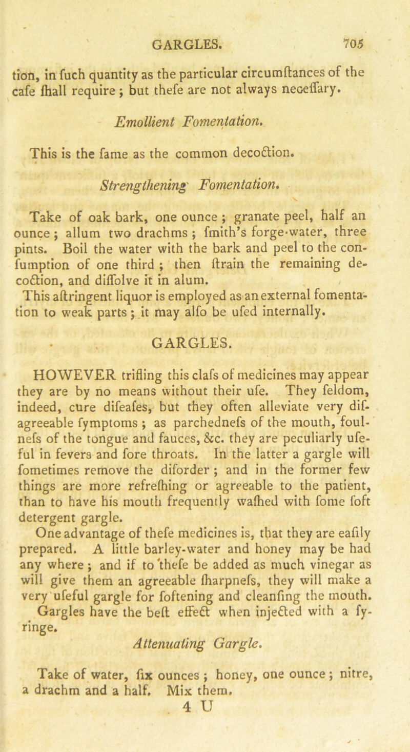 tion, in fuch quantity as the particular circumftances of the cafe fliall require; but thefe are not always neoelfary. Emollient Fomentation, This is the fame as the common decoftion. Strengthening' Fomentation* Take of oak bark, one ounce ; granate peel, half an ounce; allum two drachms ; fmith’s forge-water, three pints. Boil the water with the bark and peel to the con- fumption of one third ; then ftrain the remaining de- coftion, and diflblve it in alum. This aftringent liquor is employed as an external fomenta- tion to weak parts; it may alfo be ufed internally. GARGLES. HOWEVER trifling this clafs of medicines may appear they are by no means without their ufe. They feldom, indeed, cure difeafes, but they often alleviate very dif- agreeable fymptoms ; as parchednefs of the mouth, foul- nefs of the tongue and fauces, &c. they are peculiarly ufe- ful in fevers and fore throats. In the latter a gargle will fometimes remove the diforder; and in the former few things are more refrefhing or agreeable to the patient, than to have his mouth frequently wafhed with fome foft detergent gargle. One advantage of thefe medicines is, that they are eafily prepared. A little barley-w^ater and honey may be had any where; and if to'thefe be added as much vinegar as will give them an agreeable fliarpnefs, they will make a very'ufeful gargle for foftening and cleanfing the mouth. Gargles have the belt efiedl when injefted with a fy- ringe. Attenuating Gargle. Take of water, fix ounces ; honey, one ounce ; nitre, a drachm and a half. Mix them, 4 U