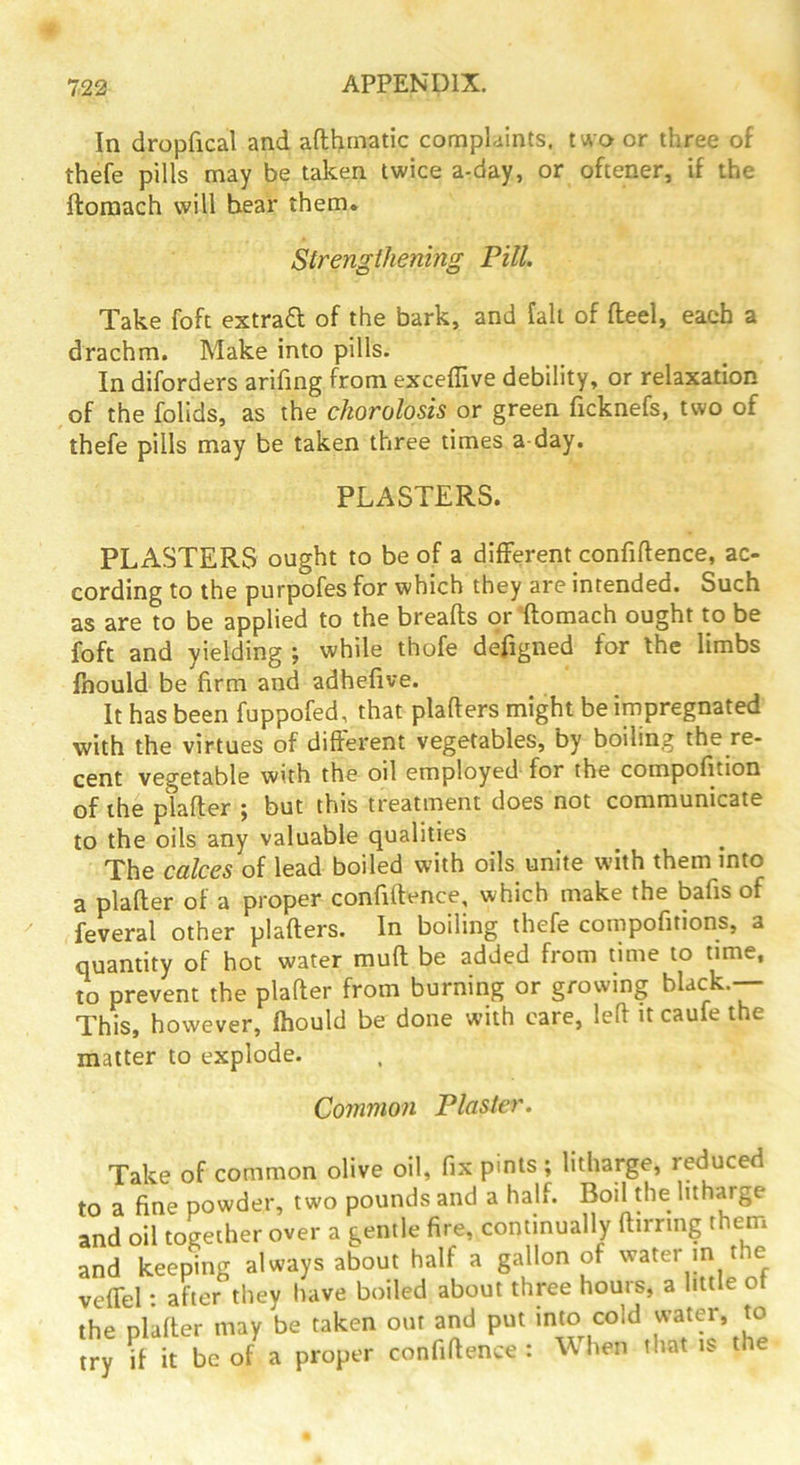 In dropfical and afthtnatic complaints, two or three of thefe pills may be taken twice a-day, or oftener, if the ftoraach will bear them. Strengthening Pill. Take foft extraft of the bark, and fall of flieel, each a drachm. Make into pills. In diforders arifmg from exceffive debility, or relaxation of the folids, as the chorolosis or green ficknefs, two of thefe pills may be taken three times a day. PLASTERS. PLASTERS ought to be of a different confiftence, ac- cording to the purpofes for which they are intended. Such as are to be applied to the breads or domach ought to be foft and yielding ; while thofe defigned for the limbs fnould be firm and adhefive. It has been fuppofed, that pladers might be impregnated with the virtues of diderent vegetables, by boiling the re- cent vegetable with the oil employed for the compofition of the plader ^ but this treatment does not communicate to the oils any valuable qualities The calces of lead boiled with oils unite with them into a plader of a proper confidence, which make the bafis of feveral other pladers. In boiling thefe compofitions, a quantity of hot water mud be added from time to time, to prevent the plader from burning or growing ’ This, however, fhould be done with care, led it caufe the matter to explode. Common Plaster. Take of common olive oil, fix pints ; litharge, reduced to a fine powder, two pounds and a half. Boil the litharge and oil together over a gentle fire, continually dirring them and keeping always about half a gallon of water in the vedel: after they have boiled about three hours, a little ot the plader may be taken out and put into cold water, to try d it be of a proper confidence : When that is the