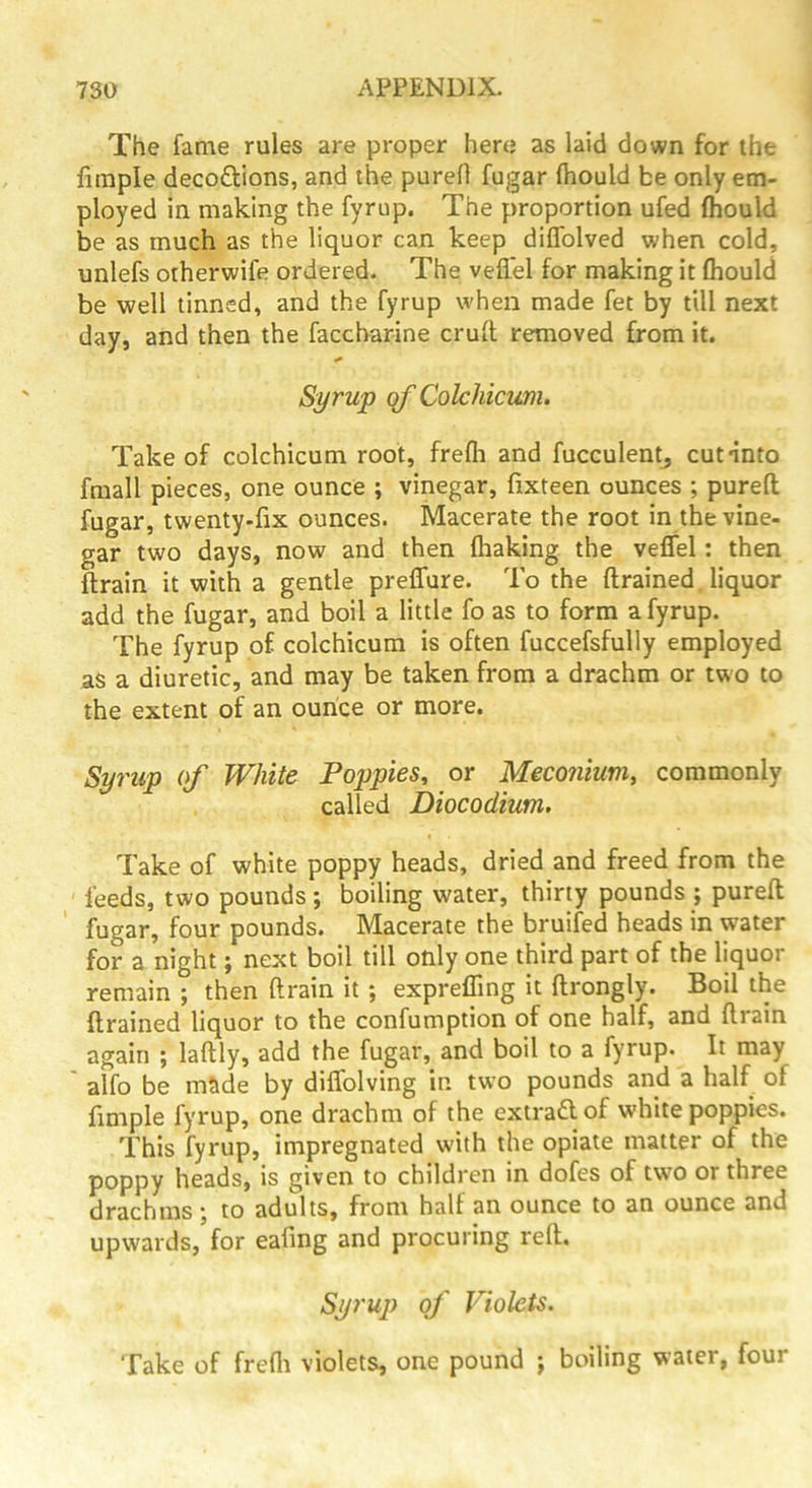 The fame rules are proper here as laid down for the fimple decoftions, and the purefl fugar fhould be only em- ployed in making the fyrup. The proportion ufed fhould be as much as the liquor can keep diflblved when cold, unlefs otherwife ordered. The veflel for making it fhould be well tinned, and the fyrup when made fet by till next day, and then the faccharine crufl removed from it. Syrup qf Colchicum. Take of colchicum root, frefli and fucculentj cut into fmall pieces, one ounce ; vinegar, fixteen ounces ; purefl fugar, twenty.fix ounces. Macerate the root in the vine- gar two days, now and then fhaking the veffel; then flrain it with a gentle preffure. To the ftrained. liquor add the fugar, and boil a little fo as to form a fyrup. The fyrup of colchicum is often fuccefsfully employed as a diuretic, and may be taken from a drachm or two to the extent of an ounce or more. Syrup of White Poppies^ or Meconium, commonly called Diocodium. Take of white poppy heads, dried and freed from the feeds, two pounds ; boiling water, thirty pounds ; purefl fugar, four pounds. Macerate the bruifed heads in water for a night; next boil till only one third part of the liquor remain ; then flrain it ; expreffing it flrongly. Boil the flrained liquor to the confumption of one half, and flrain again ; laflly, add the fugar, and boil to a fyrup. It may ' alfo be made by diflblving in two pounds and a half of fimple fyrup, one drachm of the extradlof white poppies. This fyrup, impregnated with the opiate matter of the poppy heads, is given to children in dofes of two or three drachms; to adults, from half an ounce to an ounce and upwards, for eafing and procuring refl. Syrup of Violets. Take of frefli violets, one pound ; boiling water, four