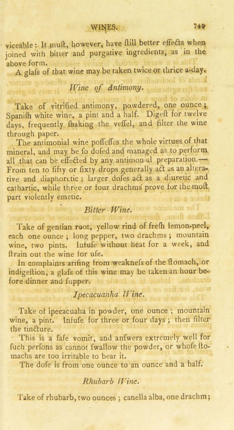 WINES. 74? viceable; It muft, however, have ftlU better effects when, joined with bitter and purgative ingredients, as in the above form. A glafs of that wine may be taken twice or thrice a-day. Wine of Antimony. Take of vitrified antimony, powdered, one ounce; Spanifti white wine, a pint and a half. Digeft for twelve days, frequently (baking the veffel, and filter the wine through paper. The antimonial wine poifeflres the whole virtues of that mineral, and may be fo dofed and managed as to perform all that can be effefted by any antimoneal preparation.— From ten to fifty or fixty drops generally ad as an altera- tive and diaphoretic \ larger doles ad as a diuretic and cathartic, while three or four drachms prove for the raoft. part violently emetic. \ Bitter Wine. Take of gentian root, yellow rind of frefh lemon-peel, each one ounce ; long pepper, two drachms ; mountain wine, two pints. Infufe without heat for a week, and drain out the wine for ufe. In complaints arifing from weaknefsof the (lomach, or indigeftion, a glafs of this wine may be taken an hour be- fore dinner and fupper. Ipecacuanha Ifine. Take of ipecacuaha in powder, one ounce ; mountain wine, a pint. Infufe for three or four days ; then filter the tindure. This is a fafe vomit, and anfwers extremely well for fuch perfons as cannot fwallow the powder, or whofe Ito- machs are too irritable to bear it. The dofe is from one ounce to an ounce and a hailf. Rhubarb fVine. Take of rhubarb, two ounces ; canella alba, one drachm;