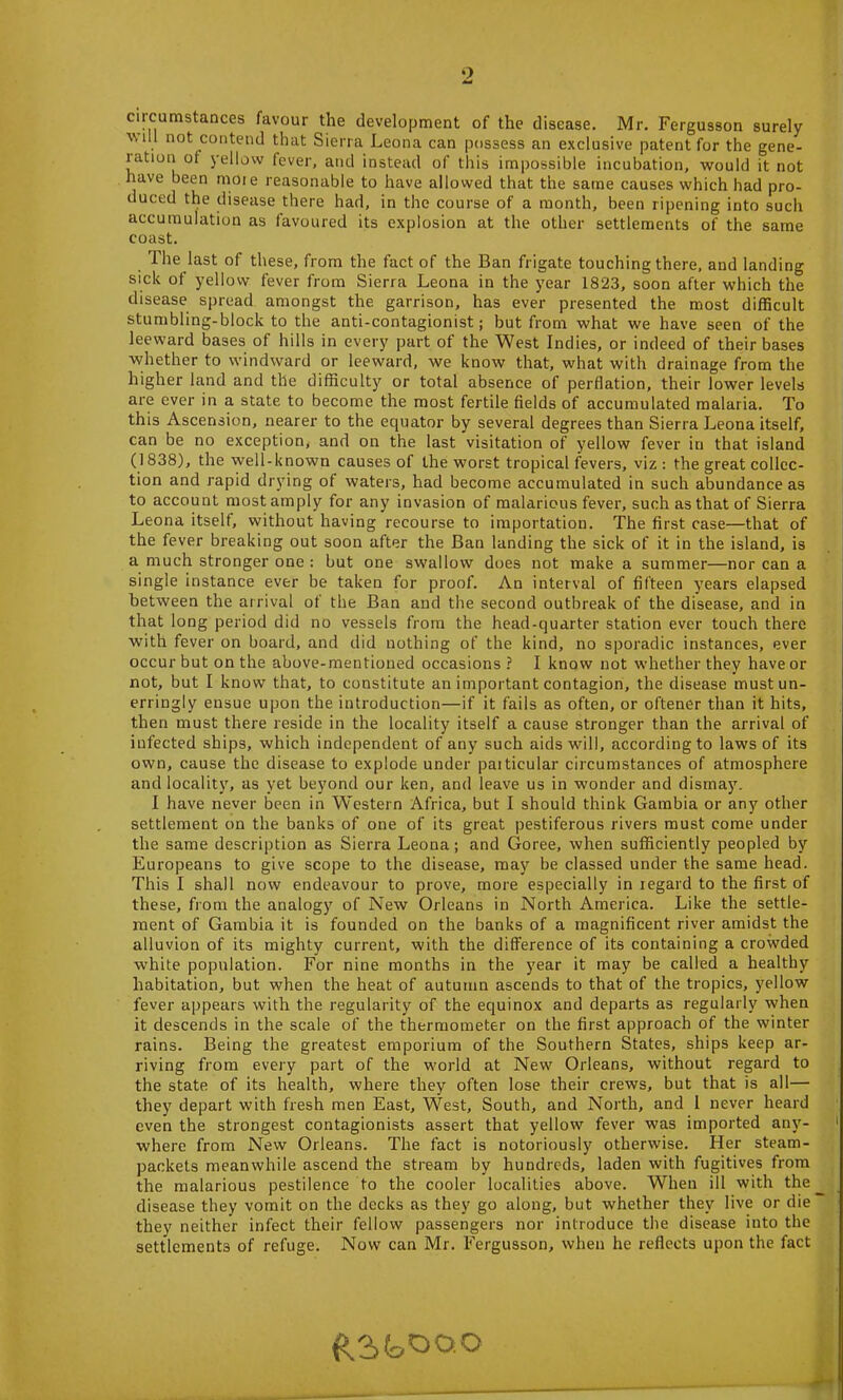 circumstances favour the development of the disease. Mr. Fergusson surely a.m11 not contend that Sierra Leona can possess an exclusive patent for the gene- ration of yellow fever, and instead of this impossible incubation, would it not have been more reasonable to have allowed that the same causes which had pro- duced the disease there had, in the course of a month, been ripening into such accumulation as favoured its explosion at the other settlements of the same coast. The last of these, from the fact of the Ban frigate touching there, and landing sick of yellow fever from Sierra Leona in the year 1823, soon after which the disease spread amongst the garrison, has ever presented the most difficult stumbling-block to the anti-contagionist; but from what we have seen of the leeward bases of hills in every part of the West Indies, or indeed of their bases whether to windward or leeward, we know that, what with drainage from the higher land and the difficulty or total absence of perflation, their lower levels are ever in a state to become the most fertile fields of accumulated malaria. To this Ascension, nearer to the equator by several degrees than Sierra Leona itself, can be no exception, and on the last visitation of yellow fever in that island (1838), the well-known causes of the worst tropical fevers, viz : the great collec- tion and rapid drying of waters, had become accumulated in such abundance as to account most amply for any invasion of malarious fever, such as that of Sierra Leona itself, without having recourse to importation. The first case—that of the fever breaking out soon after the Ban landing the sick of it in the island, is a much stronger one : but one swallow does not make a summer—nor can a single instance ever be taken for proof. An interval of fifteen years elapsed between the arrival of the Ban and the second outbreak of the disease, and in that long period did no vessels from the head-quarter station ever touch there with fever on board, and did nothing of the kind, no sporadic instances, ever occur but on the above-mentioned occasions ? I know not whether they have or not, but I know that, to constitute an important contagion, the disease must un- erringly ensue upon the introduction—if it fails as often, or oftener than it hits, then must there reside in the locality itself a cause stronger than the arrival of infected ships, which independent of any such aids will, according to laws of its own, cause the disease to explode under paiticular circumstances of atmosphere and locality, as yet beyond our ken, and leave us in wonder and dismaj7. I have never been in Western Africa, but I should think Gambia or any other settlement on the banks of one of its great pestiferous rivers must come under the same description as Sierra Leona; and Goree, when sufficiently peopled by Europeans to give scope to the disease, may be classed under the same head. This I shall now endeavour to prove, more especially in iegard to the first of these, from the analogy of New Orleans in North America. Like the settle- ment of Gambia it is founded on the banks of a magnificent river amidst the alluvion of its mighty current, with the difference of its containing a crowded white population. For nine months in the year it may be called a healthy habitation, but when the heat of autumn ascends to that of the tropics, yellow fever appears with the regularity of the equinox and departs as regularly when it descends in the scale of the thermometer on the first approach of the winter rains. Being the greatest emporium of the Southern States, ships keep ar- riving from every part of the world at New Orleans, without regard to the state of its health, where they often lose their crews, but that is all— they depart with fresh men East, West, South, and North, and 1 never heard even the strongest contagionists assert that yellow fever was imported any- where from New Orleans. The fact is notoriously otherwise. Her steam- packets meanwhile ascend the stream by hundreds, laden with fugitives from the malarious pestilence to the cooler localities above. When ill with the disease they vomit on the decks as they go along, but whether they live or die they neither infect their fellow passengers nor introduce the disease into the settlements of refuge. Now can Mr. Fergusson, when he reflects upon the fact £3kOo.o