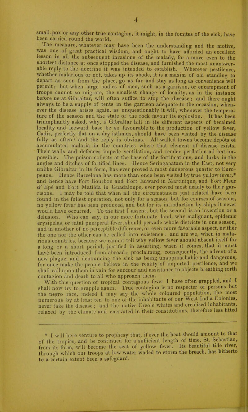 small-pox or any other true contagion, it might, in the fomites of the sick, have been carried round the world. I he measure, whatever may have been the understanding and the motive, was one of great practical wisdom, and ought to have afforded an excellent lesson in all the subsequent invasions of the malady, for a move even to the shortest distance at once stopped the disease, and furnished the most unanswer- able reply to the doctrine it was intended to establish. Wherever pestilence, whether malarious or not, takes up its abode, it is a maxim of old standing to depart as soon from the place, go as far and stay as long as convenience will permit; but when large bodies of men, such as a garrison, or encampment of troops cannot so migrate, the smallest change of locality, as in the instance before us at Gibraltar, will often suffice to stop the disease; and there ought always to be a supply of tents in the garrison adequate to the occasion, when- ever the disease arises again, as unquestionably it will, whenever the tempera- ture of the season and the state of the rock favour its explosion. It has been triumphantly asked, why, if Gibraltar hill in its different aspects of becalmed locality and leeward base be so favourable to the production of yellow fever, Cadiz, perfectly flat on a dry isthmus, should have been visited by the disease fully as often? and the reply is obvious. All walled towns become depots of accumulated malaria in the countries where that element of disease exists. Their walls and defences impede ventilation, and render perflation all but im- possible. The poison collects at the base of the fortifications, and lurks in the angles and ditches of fortified lines. Hence Seringapatam in the East, not very unlike Gibraltar in its form, has ever proved a most dangerous quarter to Euro- peans. lienee Barcelona has more than once been visited by true yellow fever,* and hence have Fort Bourbon and Fort Edward in Martinique, and Fort Fleur d’ Epe and Fort Matilda in Guadaloupe, ever proved most deadly to their gar- risons. I may be told that when all the circumstances just related have been found in the fullest operation, not only for a season, but for courses of seasons, no yellow fever has been produced, and but for its introduction by ships it never would have occurred. To the first I assent, but the second is an invention or a delusion. Who can say, in our more fortunate land, why malignant, epidemic erysipelas, or fatal puerperal fever, should pervade whole districts in one season, and in another of no perceptible difference, or even more favor able aspect, neither the one nor the other can be called into existence : and are we, when in mala- rious countries, because we cannot tell why yellow fever should absent itself for a long or a short period, justified in asserting, when it comes, that it must have been introduced from abroad ; proclaiming, consequently, the advent of a new plague, and denouncing the sick as being unapproachable and dangerous, for once make the people believe in the reality of imported pestilence, and we shall call upon them in vain for succour and assistance to objects breathing forth contagion and death to all who approach them. With this question of tropical contagious fever I have often grappled, and I shall now try to grapple again. True contagion is no respecter of persons but the negro race, indeed I may say the whole coloured population, the most numerous by at least ten to one of the inhabitants of our West India Colonies, never take the disease ; and the native Creole whites and creolised inhabitants, relaxed by the climate and enervated in their constitutions, therefore less fitted * I will here venture to prophesy that, if ever the heat should amount to that of the tropics, and be continued for a sufficient length of time, St. Sebastian, from its form, will become the seat of yellow fever. Its beautiful tide river, through which out troops at low water waded to storm the breach, has hitherto to a certain extent been a safeguard.