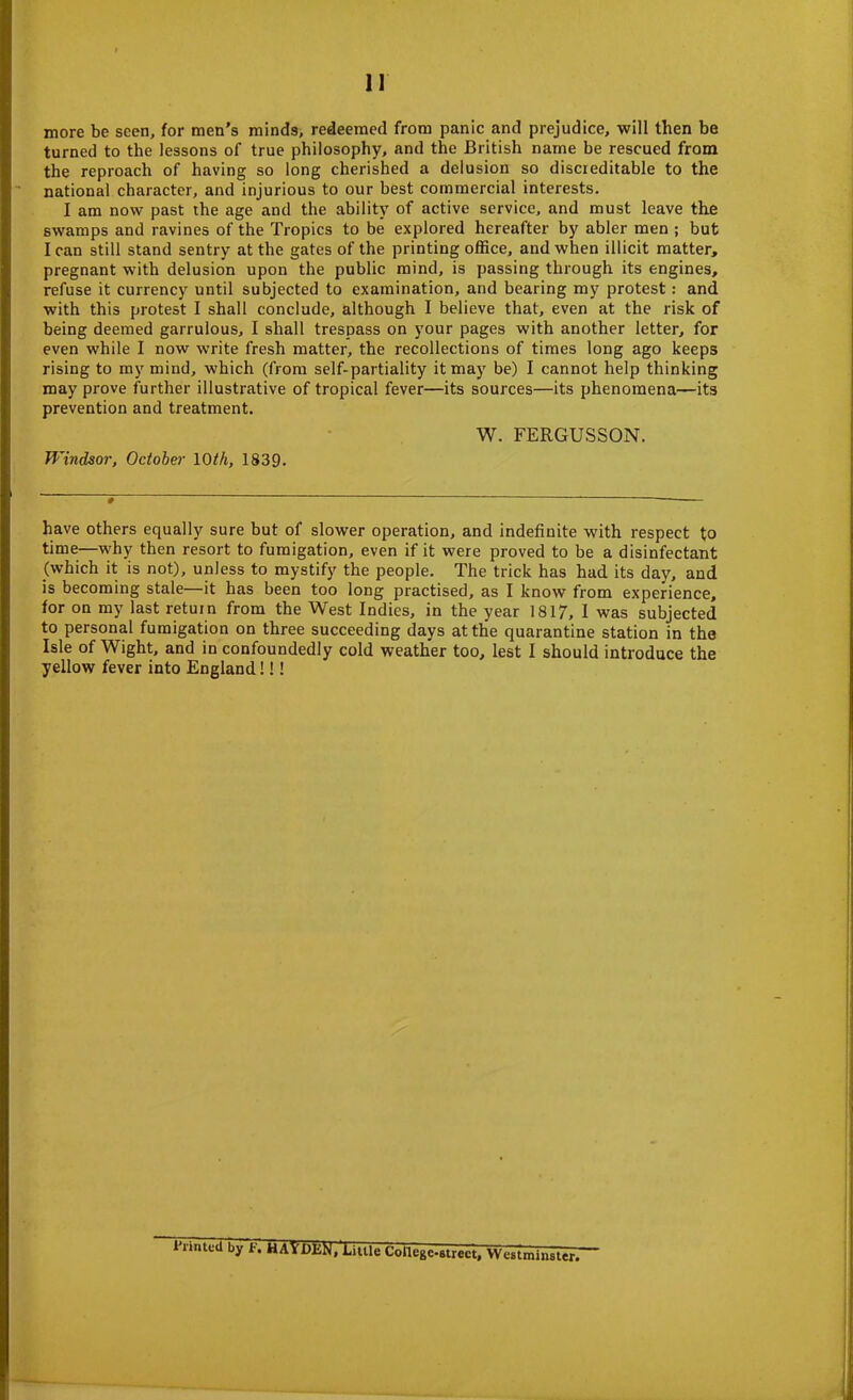 more be seen, for men’s minds, redeemed from panic and prejudice, will then be turned to the lessons of true philosophy, and the British name be rescued from the reproach of having so long cherished a delusion so discreditable to the national character, and injurious to our best commercial interests. I am now past the age and the ability of active service, and must leave the swamps and ravines of the Tropics to be explored hereafter by abler men ; but I can still stand sentry at the gates of the printing office, and when illicit matter, pregnant with delusion upon the public mind, is passing through its engines, refuse it currency until subjected to examination, and bearing my protest: and with this protest I shall conclude, although I believe that, even at the risk of being deemed garrulous, I shall trespass on your pages with another letter, for even while I now write fresh matter, the recollections of times long ago keeps rising to my mind, which (from self-partiality it may be) I cannot help thinking may prove further illustrative of tropical fever—its sources—its phenomena—its prevention and treatment. W. FERGUSSON. Windsor, October 10th, 1839. have others equally sure but of slower operation, and indefinite with respect to time—why then resort to fumigation, even if it were proved to be a disinfectant (which it is not), unless to mystify the people. The trick has had its day, and is becoming stale—it has been too long practised, as I know from experience, for on my last return from the West Indies, in the year 1817, I was subjected to personal fumigation on three succeeding days at the quarantine station in the Isle of Wight, and in confoundedly cold weather too, lest I should introduce the yellow fever into England!!! I’nnteil by t\ HAYDEN, Little College-street, Westminster.
