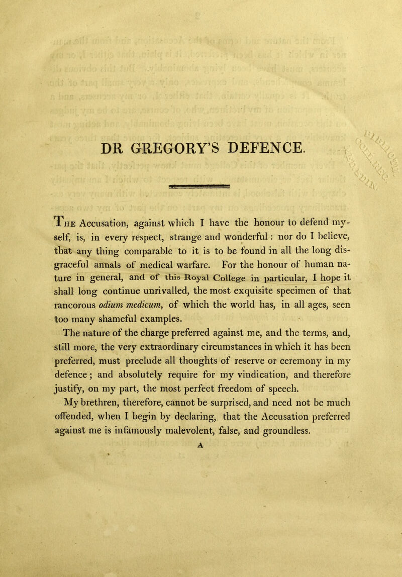 DR GREGORY’S DEFENCE. , . r ; :V> ‘ • V > ' / - v ‘ * 1 '  < > The Accusation, against which I have the honour to defend my- self, is, in every respect, strange and wonderful: nor do I believe, that any thing comparable to it is to be found in all the long dis- graceful annals of medical warfare. For the honour of human na- ture in general, and of this Royal College in particular, I hope it shall long continue unrivalled, the most exquisite specimen of that rancorous odium modicum, of which the world has, in all ages, seen too many shameful examples. The nature of the charge preferred against me, and the terms, and, still more, the very extraordinary circumstances in which it has been preferred, must preclude all thoughts of reserve or ceremony in my defence; and absolutely require for my vindication, and therefore justify, on my part, the most perfect freedom of speech. My brethren, therefore, cannot be surprised, and need not be much offended, when I begin by declaring, that the Accusation preferred against me is infamously malevolent, false, and groundless. A