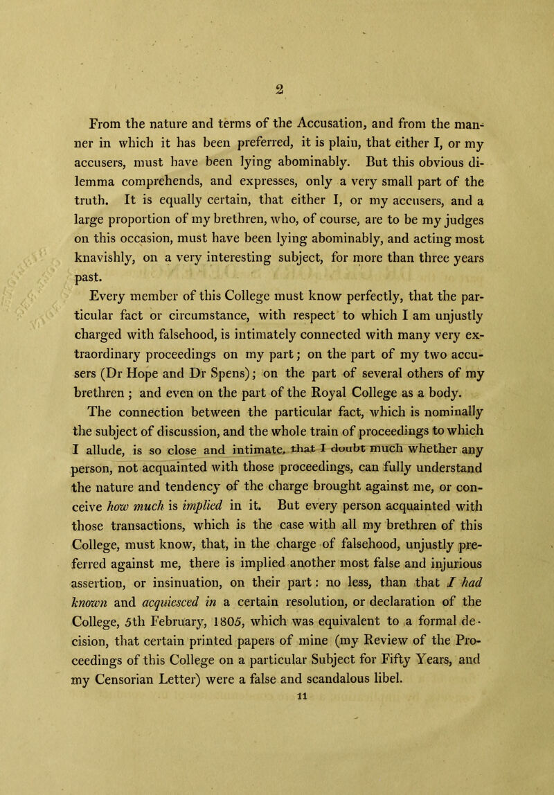 From the nature and terms of the Accusation, and from the man- ner in which it has been preferred, it is plain, that either I, or my accusers, must have been lying abominably. But this obvious di- lemma comprehends, and expresses, only a very small part of the truth. It is equally certain, that either I, or my accusers, and a large proportion of my brethren, who, of course, are to be my judges on this occasion, must have been lying abominably, and acting most knavishly, on a very interesting subject, for more than three years past. Every member of this College must know perfectly, that the par- ticular fact or circumstance, with respect to which I am unjustly charged with falsehood, is intimately connected with many very ex- traordinary proceedings on my part; on the part of my two accu- sers (Dr Hope and Dr Spens); on the part of several others of my brethren ; and even on the part of the Royal College as a body. The connection between the particular fact, which is nominally the subject of discussion, and the whole train of proceedings to which I allude, is so close and intimate, that I doubt much whether any person, not acquainted with those proceedings, can fully understand the nature and tendency of the charge brought against me, or con- ceive how much is implied in it. But every person acquainted with those transactions, which is the case with all my brethren of this College, must know, that, in the charge of falsehood, unjustly pre- ferred against me, there is implied another most false and injurious assertion, or insinuation, on their part: no less, than that I had known and acquiesced in a certain resolution, or declaration of the College, 5th February, 1805, which was equivalent to a formal de- cision, that certain printed papers of mine (my Review of the Pro- ceedings of this College on a particular Subject for Fifty Years, and my Censorian Letter) were a false and scandalous libel. li