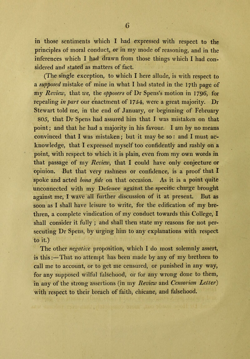 in those sentiments which I had expressed with respect to the principles of moral conduct, or in my mode of reasoning, and in the inferences which I had drawn from those things which I had con- sidered and stated as matters of fact. (The single exception, to which I here allude, is with respect to a supposed mistake of mine in what I had stated in the 17th page of my Review, that we, the opposers of Dr Spens’s motion in 1796, for repealing in part our enactment of 1754, were a great majority. Dr Stewart told me, in the end of January, or beginning of February 805, that Dr Spens had assured him that I was mistaken on that point; and that he had a majority in his favour. I am by no means convinced that I was mistaken; but it may be so: and I must ac- knowledge, that I expressed myself too confidently and rashly on a point, with respect to which it is plain, even from my own words in that passage of my Review, that I could have only conjecture or opinion. But that very rashness or confidence, is a proof that I spoke and acted bona jide on that occasion. As it is a point quite unconnected with my Defence against the specific charge brought against me, I wave all further discussion of it at present. But as soon as I shall have leisure to write, for the edification of my bre- thren, a complete vindication of my conduct towards this College, I shall consider it fully ; and shall then state my reasons for not per- secuting Dr Spens, by urging him to any explanations with respect to it.) The other negative proposition, which I do most solemnly assert, is this:—That no attempt has been made by any of my brethren to call me to account, or to get me censured, or punished in any way, for any supposed wilful falsehood, or for any wrong done to them, in any of the strong assertions (in my Review and Censorian Letter) with respect to their breach of faith, chicane, and falsehood.