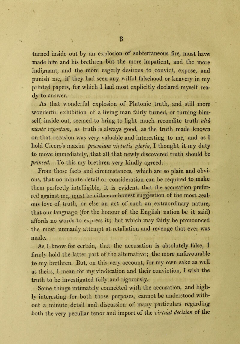 turned inside out by an explosion of subterraneous fire, must have made hitn and bis brethren but the more impatient, and the more indignant, and the more eagerly desirous to convict, expose, and punish me, if they had seen any wilful falsehood or knavery in my printed papers, for which I had most explicitly declared myself rea- dy to answer. As that wonderful explosion of Plutonic truth, and still more wonderful exhibition of a living man fairly turned, or turning him- self, inside out, seemed to bring to light much recondite truth altd mente repostum, as truth is always good, as the truth made known on that occasion was very valuable and interesting to me, and as I hold Cicero’s maxim pramium-virtutis gloria, I thought it my duty to move immediately, that all that newly discovered truth should be printed. To this my brethren very kindly agreed. From those facts and circumstances, which are so plain and obvi- ous, that no minute detail or consideration can be required to make them perfectly intelligible, it is evident, that the accusation prefer- red against me, must be either an honest suggestion of the most -zeal- ous love of truth, or else an act of such an extraordinary nature, that our language (for the honour of the English nation be it said) affords no words to express it; but which may fairly be pronounced the most unmanly attempt at retaliation and revenge that ever was made. As I know for certain, that the accusation is absolutely false, I firmly hold the latter part of the alternative; the more unfavourable to my brethren. ,But, on this very account, for my own sake as well as theirs, I mean for my vindication and their conviction, I wish the truth to be investigated fully and rigorously. Some things intimately connected with the accusation, and high- ly interesting for both those purposes, cannot be understood with- out a minute detail and discussion of many particulars regarding both the very peculiar tenor and import of the virtual decision of the