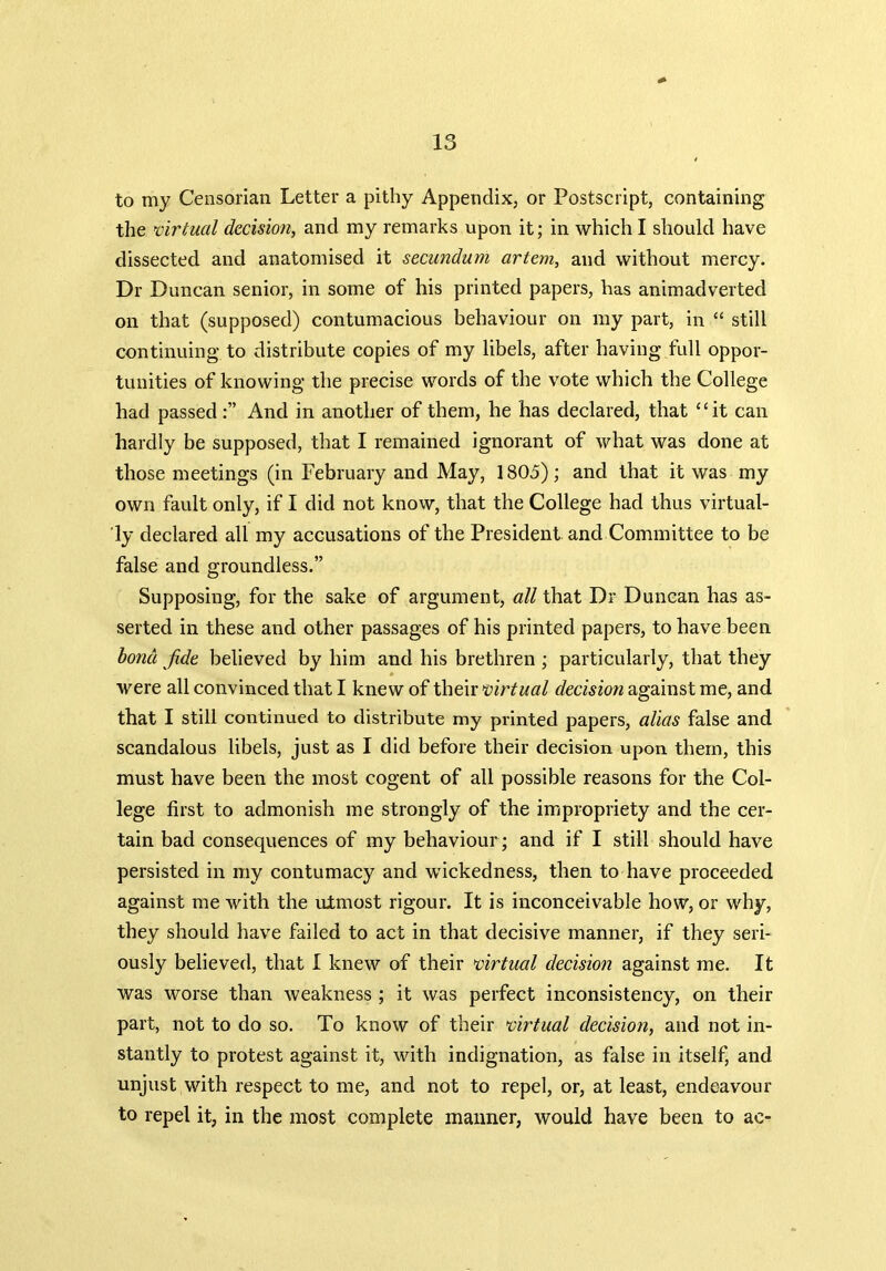 to my Censorian Letter a pithy Appendix, or Postscript, containing the virtual decision, and my remarks upon it; in which I should have dissected and anatomised it secundum artem, and without mercy. Dr Duncan senior, in some of his printed papers, has animadverted on that (supposed) contumacious behaviour on my part, in “ still continuing to distribute copies of my libels, after having full oppor- tunities of knowing the precise words of the vote which the College had passedAnd in another of them, he has declared, that “it can hardly be supposed, that I remained ignorant of what was done at those meetings (in February and May, 1805); and that it was my own fault only, if I did not know, that the College had thus virtual- ly declared all my accusations of the President and Committee to be false and groundless.” Supposing, for the sake of argument, all that Dr Duncan has as- serted in these and other passages of his printed papers, to have been bond fide believed by him and his brethren ; particularly, that they were all convinced that I knew of their virtual decision against me, and that I still continued to distribute my printed papers, alias false and scandalous libels, just as I did before their decision upon them, this must have been the most cogent of all possible reasons for the Col- lege first to admonish me strongly of the impropriety and the cer- tain bad consequences of my behaviour ; and if I still should have persisted in my contumacy and wickedness, then to have proceeded against me with the utmost rigour. It is inconceivable how, or why, they should have failed to act in that decisive manner, if they seri- ously believed, that I knew of their virtual decision against me. It was worse than weakness ; it was perfect inconsistency, on their part, not to do so. To know of their virtual decision, and not in- stantly to protest against it, with indignation, as false in itself, and unjust with respect to me, and not to repel, or, at least, endeavour to repel it, in the most complete maimer, would have been to ac-