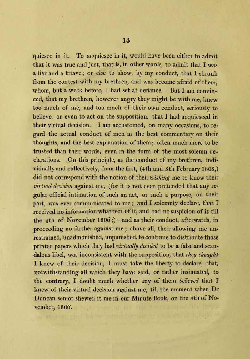 quiesce in it. To acquiesce in it, would have been either to admit that it was true and just, that is, in other words, to admit that I was a liar and a knave; or else to show, by my conduct, that I shrunk from the contest with my brethren, and was become afraid of them, whom, but a week before, I had set at defiance. But I am convin- ced, that my brethren, however angry they might be with me, knew too much of me, and too much of their own conduct, seriously to believe, or even to act on the supposition, that I had acquiesced in their virtual decision. I am accustomed, on many occasions, to re- gard the actual conduct of men as the best commentary on their thoughts, and the best explanation of them; often much more to be trusted than their words, even in the form of the most solemn de- clarations. On this principle, as the conduct of my brethren, indi- vidually and collectively, from the first, (4th and 5th February 1805,) did not correspond with the notion of their wishing me to know their virtual decision against me, (for it is not even pretended that any re- gular official intimation of such an act, or such a purpose, on their part, was ever communicated to me; and I solemnly declare, that I received no information whatever of it, and had no suspicion of it till the 4th of November 1806;)—and as their conduct, afterwards, in proceeding no farther against me ; above all, their allowing me un- restrained, unadmonished, unpunished, to continue to distribute those printed papers which they had virtually decided to be a false and scan- dalous libel, was inconsistent with the supposition, that they thought I knew of their decision, I must take the liberty to declare, that, notwithstanding all which they have said, or rather insinuated, to the contrary, I doubt much whether any of them believed that I knew of their virtual decision against me, till the moment when Dr Duncan senior shewed it me in our Minute Book, on the 4th of No- vember, 1806.