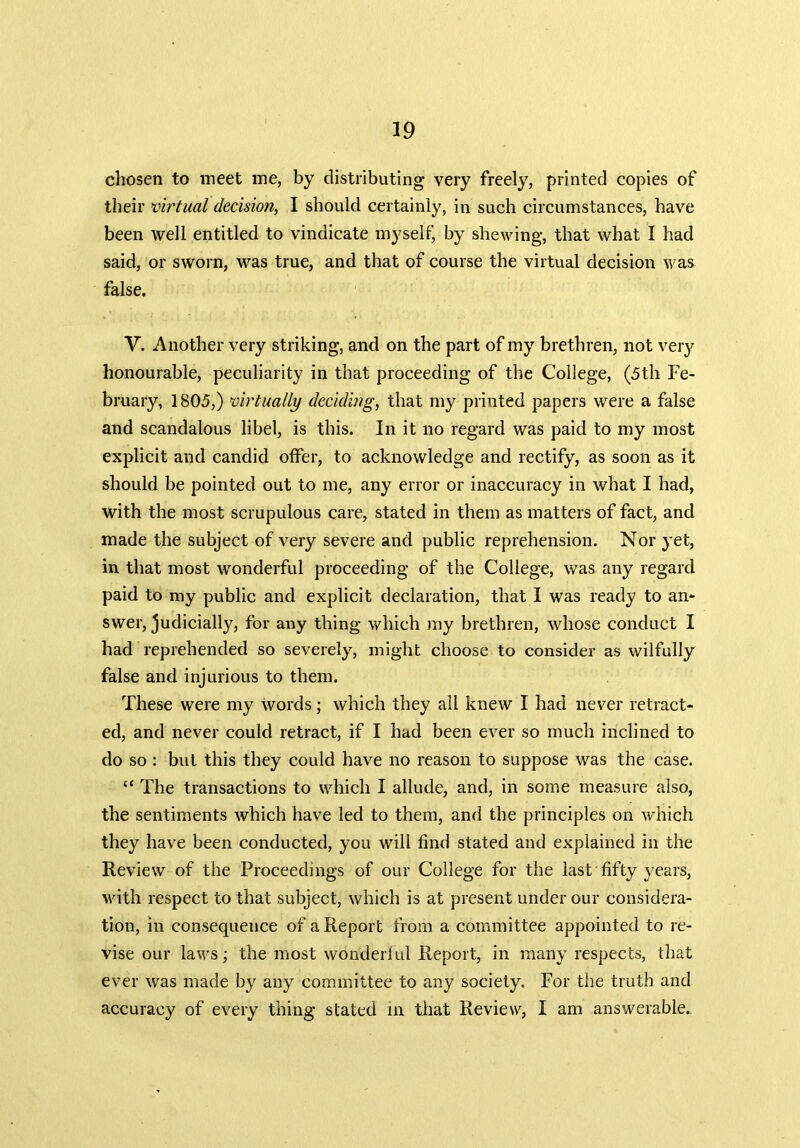 chosen to meet me, by distributing very freely, printed copies of their virtual decision, I should certainly, in such circumstances, have been well entitled to vindicate myself, by shewing, that what I had said, or sworn, was true, and that of course the virtual decision was false. Y. Another very striking, and on the part of my brethren, not very honourable, peculiarity in that proceeding of the College, (5th Fe- bruary, 1805,) virtually deciding, that my printed papers were a false and scandalous libel, is this. In it no regard was paid to my most explicit and candid offer, to acknowledge and rectify, as soon as it should be pointed out to me, any error or inaccuracy in what I had, with the most scrupulous care, stated in them as matters of fact, and made the subject of very severe and public reprehension. Nor yet, in that most wonderful proceeding of the College, was any regard paid to my public and explicit declaration, that I was ready to an- swer, judicially, for any thing which my brethren, whose conduct I had reprehended so severely, might choose to consider as wilfully false and injurious to them. These were my words; which they all knew I had never retract- ed, and never could retract, if I had been ever so much inclined to do so : but this they could have no reason to suppose was the case. “ The transactions to which I allude, and, in some measure also, the sentiments which have led to them, and the principles on which they have been conducted, you will find stated and explained in the Review of the Proceedings of our College for the last fifty years, with respect to that subject, which is at present under our considera- tion, in consequence of a Report from a committee appointed to re- vise our laws; the most wonderful Report, in many respects, that ever was made by any committee to any society. For the truth and accuracy of every thing stated in that Review, I am answerable.