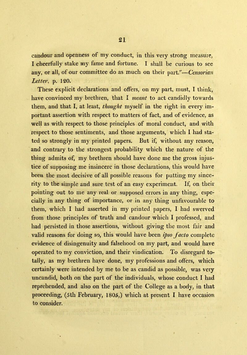 candour and openness of my conduct, in this very strong measure, I cheerfully stake my fame and fortune. I shall be curious to see any, or all, of our committee do as much on their part.’’—Censorian Letter, p. 120. These explicit declarations and offers, on my part, must, I think, have convinced my brethren, that I meant to act candidly towards them, and that I, at least, thought myself in the right in every im- portant assertion with respect to matters of fact, and of evidence, as well as with respect to those principles of moral conduct, and with respect to those sentiments, and those arguments, which I had sta- ted so strongly in my printed papers. But if, without any reason, and contrary to the strongest probability which the nature of the thing admits of, my brethren should have done me the gross injus- tice of supposing me insincere in those declarations, this would have been the most decisive of all possible reasons for putting my since- rity to the simple and sure test of an easy experiment. If, on their pointing out to me any real or supposed errors in any thing, espe- cially in any thing of importance, or in any thing unfavourable to them, which I had asserted in my printed papers, I had swerved from those principles of truth and candour which I professed, and had persisted in those assertions, without giving the most fair and valid reasons for doing so, this would have been ipso facto complete evidence of disingenuity and falsehood on my part, and would have operated to my conviction, and their vindication. To disregard to- tally, as my brethren have done, my professions and offers, which certainly were intended by me to be as candid as possible, was very uncandid, both on the part of the individuals, whose conduct I had reprehended, and also on the part of the College as a body, in that proceeding, (5 th February, 1805,) which at present I have occasion to consider.