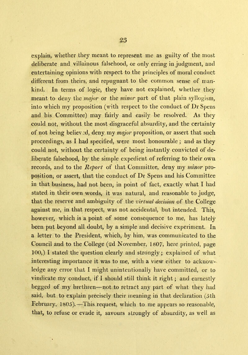 explain, whether they meant to represent me as guilty of the most deliberate and villainous falsehood, or only erring in judgment, and entertaining opinions with respect to the principles of moral conduct different from theirs, and repugnant to the common sense of man- kind. In terms of logic, they have not explained, whether they meant to deny the major or the minor part of that plain syllogism, into which my proposition (with respect to the conduct of Dr Spens and his Committee) may fairly and easily be resolved. As they could not, without the most disgraceful absurdity, and the certainty of not being believed, deny my major proposition, or assert that such proceedings, as I had specified, were most honourable ; and as they could not, without the certainty of being instantly convicted of de- liberate falsehood, by the simple expedient of referring to their own records, and to the Report of that Committee, deny my minor pro- position, or assert, that the conduct of Dr Spens and his Committee in that business, had not been, in point of fact, exactly what I had stated in their own words, it was natural, and reasonable to judge, that the reserve and ambiguity of the virtual decision of the College against me, in that respect, was not accidental, but intended. This, however, which is a point of some consequence to me, has lately been put beyond all doubt, by a simple and decisive experiment. In a letter to the President, which, by him, was communicated to the Council and to the College (2d November, 1807, here printed, page 100,) I stated the question clearly and strongly; explained of what interesting importance it was to me, with a view either to acknow- ledge any error that I might unintentionally have committed, or to vindicate my conduct, if I should still think it right; and earnestly begged of my brethren—not to retract any part of what they had said, but to explain precisely their meaning in that declaration (5th February, 1805).—This request, which to me appears so reasonable, that, to refuse or evade it, savours strongly of absurdity, as well as